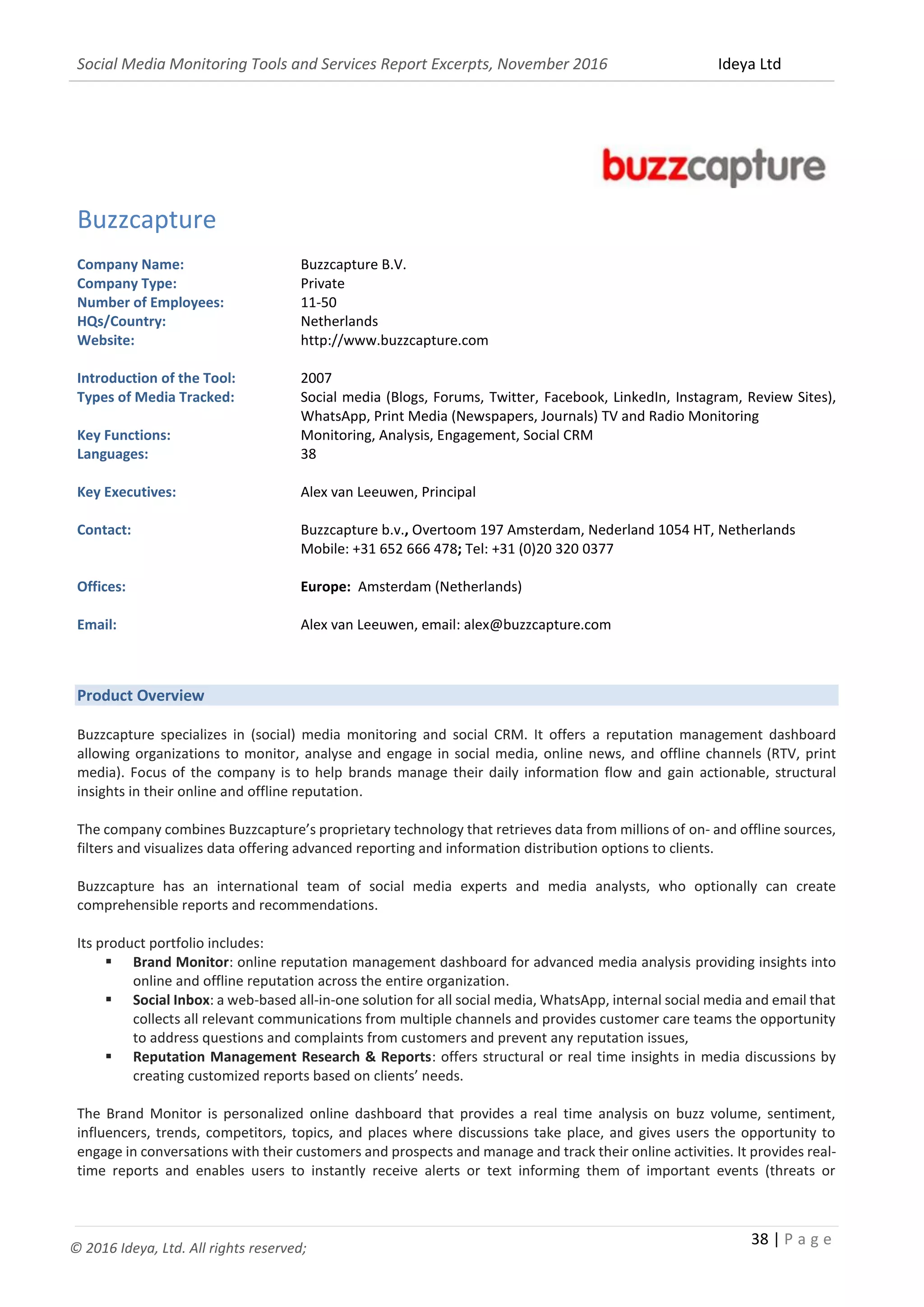Social Media Monitoring Tools and Services Report Excerpts, November 2016 Ideya Ltd
38 | P a g e
© 2016 Ideya, Ltd. All rights reserved;
Buzzcapture
Company Name: Buzzcapture B.V.
Company Type: Private
Number of Employees: 11-50
HQs/Country: Netherlands
Website: http://www.buzzcapture.com
Introduction of the Tool: 2007
Types of Media Tracked: Social media (Blogs, Forums, Twitter, Facebook, LinkedIn, Instagram, Review Sites),
WhatsApp, Print Media (Newspapers, Journals) TV and Radio Monitoring
Key Functions: Monitoring, Analysis, Engagement, Social CRM
Languages: 38
Key Executives: Alex van Leeuwen, Principal
Contact: Buzzcapture b.v., Overtoom 197 Amsterdam, Nederland 1054 HT, Netherlands
Mobile: +31 652 666 478; Tel: +31 (0)20 320 0377
Offices: Europe: Amsterdam (Netherlands)
Email: Alex van Leeuwen, email: alex@buzzcapture.com
Product Overview
Buzzcapture specializes in (social) media monitoring and social CRM. It offers a reputation management dashboard
allowing organizations to monitor, analyse and engage in social media, online news, and offline channels (RTV, print
media). Focus of the company is to help brands manage their daily information flow and gain actionable, structural
insights in their online and offline reputation.
The company combines Buzzcapture’s proprietary technology that retrieves data from millions of on- and offline sources,
filters and visualizes data offering advanced reporting and information distribution options to clients.
Buzzcapture has an international team of social media experts and media analysts, who optionally can create
comprehensible reports and recommendations.
Its product portfolio includes:
 Brand Monitor: online reputation management dashboard for advanced media analysis providing insights into
online and offline reputation across the entire organization.
 Social Inbox: a web-based all-in-one solution for all social media, WhatsApp, internal social media and email that
collects all relevant communications from multiple channels and provides customer care teams the opportunity
to address questions and complaints from customers and prevent any reputation issues,
 Reputation Management Research & Reports: offers structural or real time insights in media discussions by
creating customized reports based on clients’ needs.
The Brand Monitor is personalized online dashboard that provides a real time analysis on buzz volume, sentiment,
influencers, trends, competitors, topics, and places where discussions take place, and gives users the opportunity to
engage in conversations with their customers and prospects and manage and track their online activities. It provides real-
time reports and enables users to instantly receive alerts or text informing them of important events (threats or
 