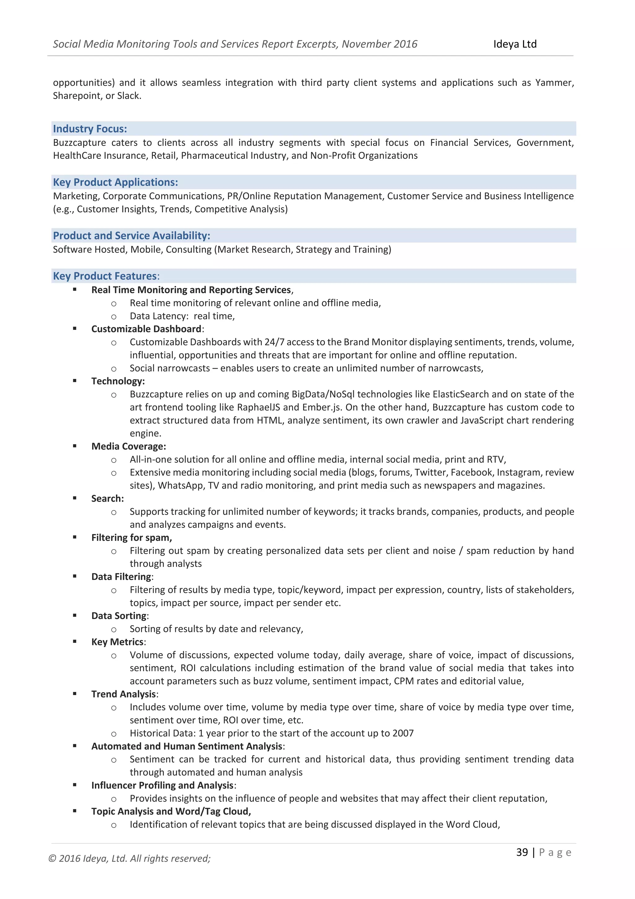 Social Media Monitoring Tools and Services Report Excerpts, November 2016 Ideya Ltd
39 | P a g e
© 2016 Ideya, Ltd. All rights reserved;
opportunities) and it allows seamless integration with third party client systems and applications such as Yammer,
Sharepoint, or Slack.
Industry Focus:
Buzzcapture caters to clients across all industry segments with special focus on Financial Services, Government,
HealthCare Insurance, Retail, Pharmaceutical Industry, and Non-Profit Organizations
Key Product Applications:
Marketing, Corporate Communications, PR/Online Reputation Management, Customer Service and Business Intelligence
(e.g., Customer Insights, Trends, Competitive Analysis)
Product and Service Availability:
Software Hosted, Mobile, Consulting (Market Research, Strategy and Training)
Key Product Features:
 Real Time Monitoring and Reporting Services,
o Real time monitoring of relevant online and offline media,
o Data Latency: real time,
 Customizable Dashboard:
o Customizable Dashboards with 24/7 access to the Brand Monitor displaying sentiments, trends, volume,
influential, opportunities and threats that are important for online and offline reputation.
o Social narrowcasts – enables users to create an unlimited number of narrowcasts,
 Technology:
o Buzzcapture relies on up and coming BigData/NoSql technologies like ElasticSearch and on state of the
art frontend tooling like RaphaelJS and Ember.js. On the other hand, Buzzcapture has custom code to
extract structured data from HTML, analyze sentiment, its own crawler and JavaScript chart rendering
engine.
 Media Coverage:
o All-in-one solution for all online and offline media, internal social media, print and RTV,
o Extensive media monitoring including social media (blogs, forums, Twitter, Facebook, Instagram, review
sites), WhatsApp, TV and radio monitoring, and print media such as newspapers and magazines.
 Search:
o Supports tracking for unlimited number of keywords; it tracks brands, companies, products, and people
and analyzes campaigns and events.
 Filtering for spam,
o Filtering out spam by creating personalized data sets per client and noise / spam reduction by hand
through analysts
 Data Filtering:
o Filtering of results by media type, topic/keyword, impact per expression, country, lists of stakeholders,
topics, impact per source, impact per sender etc.
 Data Sorting:
o Sorting of results by date and relevancy,
 Key Metrics:
o Volume of discussions, expected volume today, daily average, share of voice, impact of discussions,
sentiment, ROI calculations including estimation of the brand value of social media that takes into
account parameters such as buzz volume, sentiment impact, CPM rates and editorial value,
 Trend Analysis:
o Includes volume over time, volume by media type over time, share of voice by media type over time,
sentiment over time, ROI over time, etc.
o Historical Data: 1 year prior to the start of the account up to 2007
 Automated and Human Sentiment Analysis:
o Sentiment can be tracked for current and historical data, thus providing sentiment trending data
through automated and human analysis
 Influencer Profiling and Analysis:
o Provides insights on the influence of people and websites that may affect their client reputation,
 Topic Analysis and Word/Tag Cloud,
o Identification of relevant topics that are being discussed displayed in the Word Cloud,
 