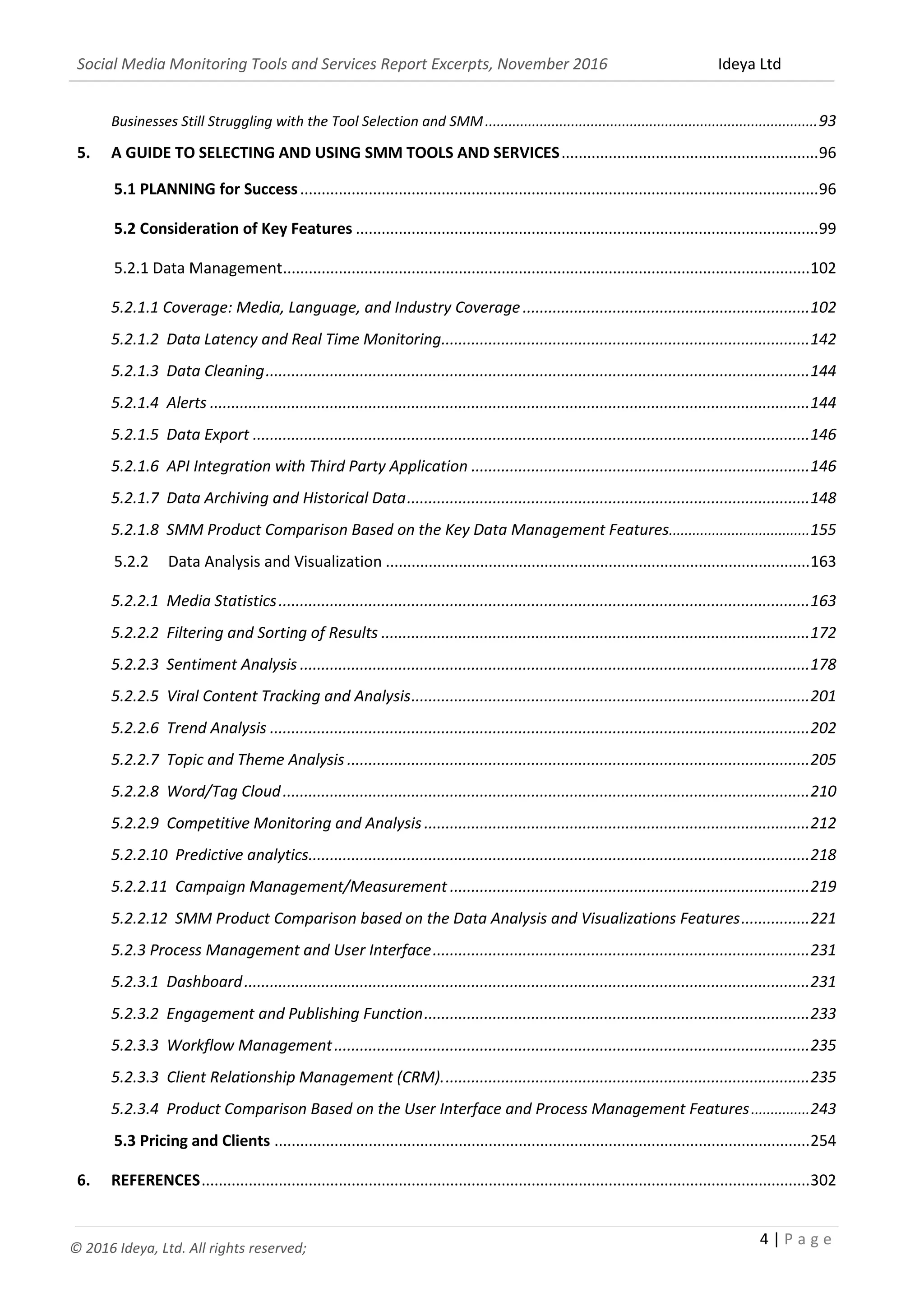 Social Media Monitoring Tools and Services Report Excerpts, November 2016 Ideya Ltd
4 | P a g e
© 2016 Ideya, Ltd. All rights reserved;
Businesses Still Struggling with the Tool Selection and SMM.....................................................................................93
5. A GUIDE TO SELECTING AND USING SMM TOOLS AND SERVICES............................................................96
5.1 PLANNING for Success.........................................................................................................................96
5.2 Consideration of Key Features ............................................................................................................99
5.2.1 Data Management...........................................................................................................................102
5.2.1.1 Coverage: Media, Language, and Industry Coverage...................................................................102
5.2.1.2 Data Latency and Real Time Monitoring......................................................................................142
5.2.1.3 Data Cleaning...............................................................................................................................144
5.2.1.4 Alerts ............................................................................................................................................144
5.2.1.5 Data Export ..................................................................................................................................146
5.2.1.6 API Integration with Third Party Application ...............................................................................146
5.2.1.7 Data Archiving and Historical Data..............................................................................................147
5.2.1.8 SMM Product Comparison Based on the Key Data Management Features....................................155
5.2.2 Data Analysis and Visualization ...................................................................................................163
5.2.2.1 Media Statistics............................................................................................................................163
5.2.2.2 Filtering and Sorting of Results ....................................................................................................172
5.2.2.3 Sentiment Analysis .......................................................................................................................179
5.2.2.4 Influencer Profiling and Analysis..................................................................................................185
5.2.2.5 Viral Content Tracking and Analysis.............................................................................................202
5.2.2.6 Trend Analysis ..............................................................................................................................203
5.2.2.7 Topic and Theme Analysis ............................................................................................................206
5.2.2.8 Word/Tag Cloud...........................................................................................................................211
5.2.2.9 Competitive Monitoring and Analysis ..........................................................................................213
5.2.2.10 Predictive analytics.....................................................................................................................219
5.2.2.11 Campaign Management/Measurement ....................................................................................220
5.2.2.12 SMM Product Comparison based on the Data Analysis and Visualizations Features................222
5.2.3 Process Management and User Interface........................................................................................232
5.2.3.1 Dashboard....................................................................................................................................232
5.2.3.2 Engagement and Publishing Function..........................................................................................234
5.2.3.3 Workflow Management...............................................................................................................236
5.2.3.3 Client Relationship Management (CRM)......................................................................................242
5.2.3.4 Product Comparison Based on the User Interface and Process Management Features...............244
5.3 Pricing and Clients .............................................................................................................................255
 