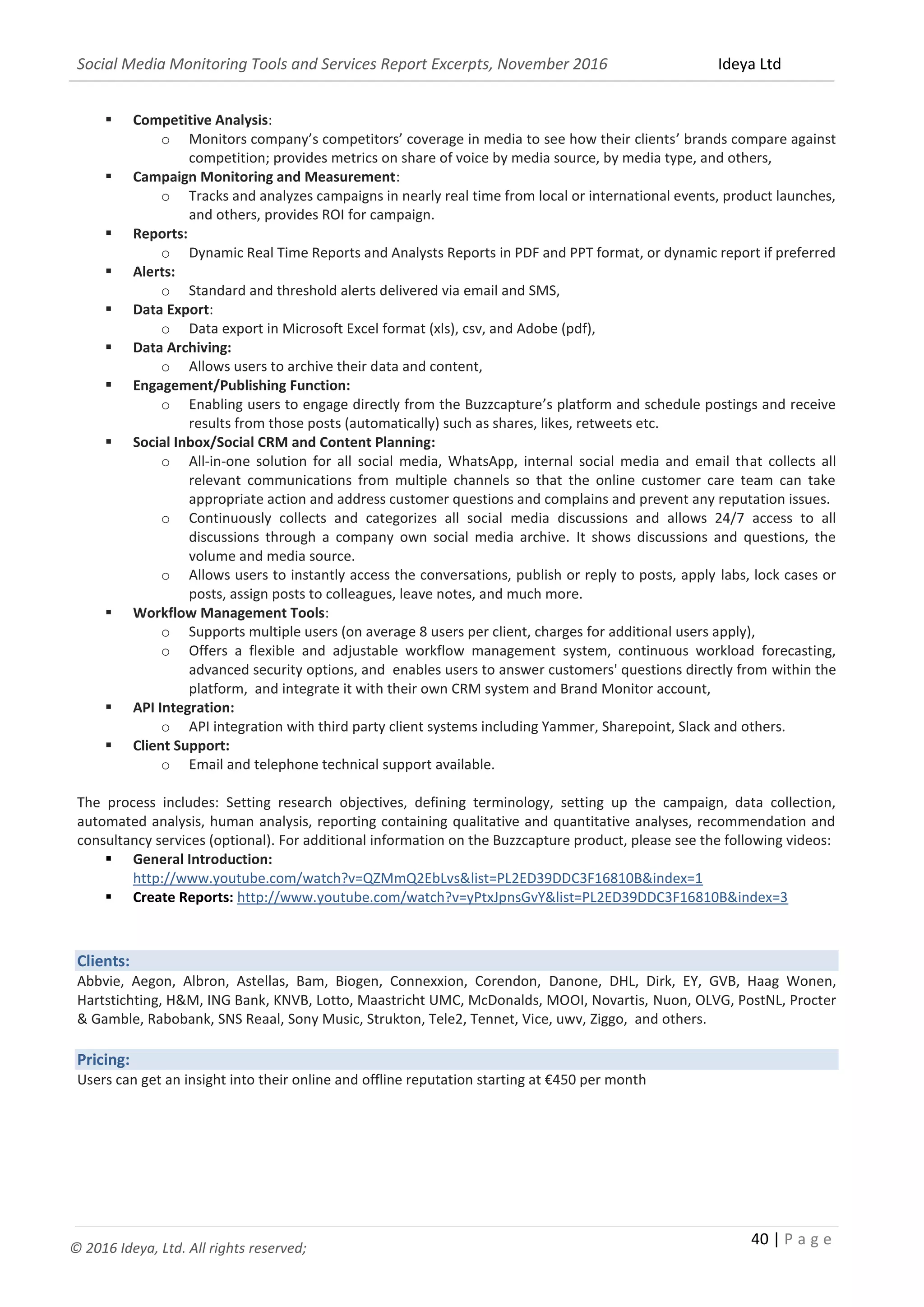Social Media Monitoring Tools and Services Report Excerpts, November 2016 Ideya Ltd
40 | P a g e
© 2016 Ideya, Ltd. All rights reserved;
 Competitive Analysis:
o Monitors company’s competitors’ coverage in media to see how their clients’ brands compare against
competition; provides metrics on share of voice by media source, by media type, and others,
 Campaign Monitoring and Measurement:
o Tracks and analyzes campaigns in nearly real time from local or international events, product launches,
and others, provides ROI for campaign.
 Reports:
o Dynamic Real Time Reports and Analysts Reports in PDF and PPT format, or dynamic report if preferred
 Alerts:
o Standard and threshold alerts delivered via email and SMS,
 Data Export:
o Data export in Microsoft Excel format (xls), csv, and Adobe (pdf),
 Data Archiving:
o Allows users to archive their data and content,
 Engagement/Publishing Function:
o Enabling users to engage directly from the Buzzcapture’s platform and schedule postings and receive
results from those posts (automatically) such as shares, likes, retweets etc.
 Social Inbox/Social CRM and Content Planning:
o All-in-one solution for all social media, WhatsApp, internal social media and email that collects all
relevant communications from multiple channels so that the online customer care team can take
appropriate action and address customer questions and complains and prevent any reputation issues.
o Continuously collects and categorizes all social media discussions and allows 24/7 access to all
discussions through a company own social media archive. It shows discussions and questions, the
volume and media source.
o Allows users to instantly access the conversations, publish or reply to posts, apply labs, lock cases or
posts, assign posts to colleagues, leave notes, and much more.
 Workflow Management Tools:
o Supports multiple users (on average 8 users per client, charges for additional users apply),
o Offers a flexible and adjustable workflow management system, continuous workload forecasting,
advanced security options, and enables users to answer customers' questions directly from within the
platform, and integrate it with their own CRM system and Brand Monitor account,
 API Integration:
o API integration with third party client systems including Yammer, Sharepoint, Slack and others.
 Client Support:
o Email and telephone technical support available.
The process includes: Setting research objectives, defining terminology, setting up the campaign, data collection,
automated analysis, human analysis, reporting containing qualitative and quantitative analyses, recommendation and
consultancy services (optional). For additional information on the Buzzcapture product, please see the following videos:
 General Introduction:
http://www.youtube.com/watch?v=QZMmQ2EbLvs&list=PL2ED39DDC3F16810B&index=1
 Create Reports: http://www.youtube.com/watch?v=yPtxJpnsGvY&list=PL2ED39DDC3F16810B&index=3
Clients:
Abbvie, Aegon, Albron, Astellas, Bam, Biogen, Connexxion, Corendon, Danone, DHL, Dirk, EY, GVB, Haag Wonen,
Hartstichting, H&M, ING Bank, KNVB, Lotto, Maastricht UMC, McDonalds, MOOI, Novartis, Nuon, OLVG, PostNL, Procter
& Gamble, Rabobank, SNS Reaal, Sony Music, Strukton, Tele2, Tennet, Vice, uwv, Ziggo, and others.
Pricing:
Users can get an insight into their online and offline reputation starting at €450 per month
 