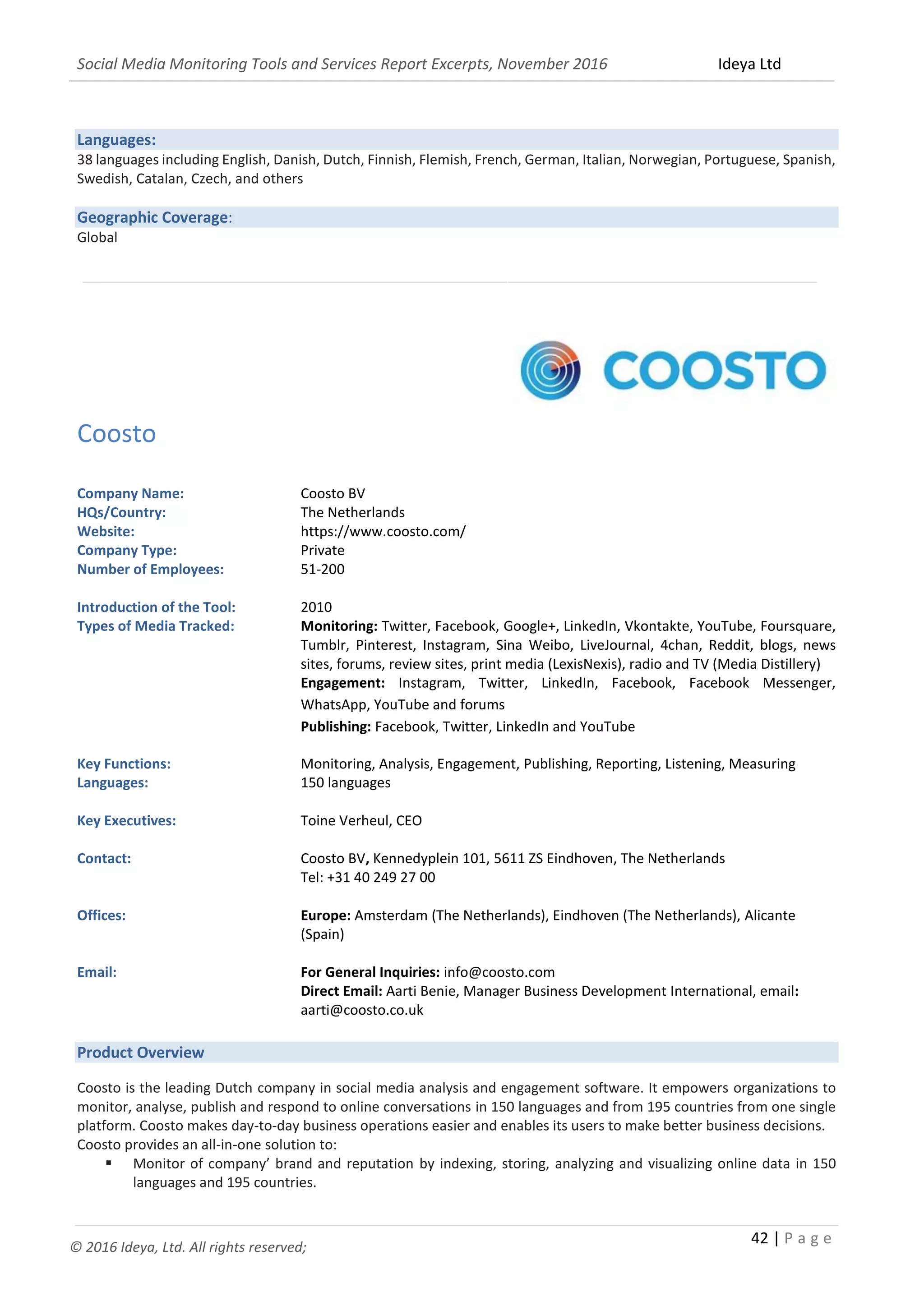 Social Media Monitoring Tools and Services Report Excerpts, November 2016 Ideya Ltd
42 | P a g e
© 2016 Ideya, Ltd. All rights reserved;
Languages:
38 languages including English, Danish, Dutch, Finnish, Flemish, French, German, Italian, Norwegian, Portuguese, Spanish,
Swedish, Catalan, Czech, and others
Geographic Coverage:
Global
_______________________________________________________________________________________________
Coosto
Company Name: Coosto BV
HQs/Country: The Netherlands
Website: https://www.coosto.com/
Company Type: Private
Number of Employees: 51-200
Introduction of the Tool: 2010
Types of Media Tracked: Monitoring: Twitter, Facebook, Google+, LinkedIn, Vkontakte, YouTube, Foursquare,
Tumblr, Pinterest, Instagram, Sina Weibo, LiveJournal, 4chan, Reddit, blogs, news
sites, forums, review sites, print media (LexisNexis), radio and TV (Media Distillery)
Engagement: Instagram, Twitter, LinkedIn, Facebook, Facebook Messenger,
WhatsApp, YouTube and forums
Publishing: Facebook, Twitter, LinkedIn and YouTube
Key Functions: Monitoring, Analysis, Engagement, Publishing, Reporting, Listening, Measuring
Languages: 150 languages
Key Executives: Toine Verheul, CEO
Contact: Coosto BV, Kennedyplein 101, 5611 ZS Eindhoven, The Netherlands
Tel: +31 40 249 27 00
Offices: Europe: Amsterdam (The Netherlands), Eindhoven (The Netherlands), Alicante
(Spain)
Email: For General Inquiries: info@coosto.com
Direct Email: Aarti Benie, Manager Business Development International, email:
aarti@coosto.co.uk
Product Overview
Coosto is the leading Dutch company in social media analysis and engagement software. It empowers organizations to
monitor, analyse, publish and respond to online conversations in 150 languages and from 195 countries from one single
platform. Coosto makes day-to-day business operations easier and enables its users to make better business decisions.
Coosto provides an all-in-one solution to:
 Monitor of company’ brand and reputation by indexing, storing, analyzing and visualizing online data in 150
languages and 195 countries.
 