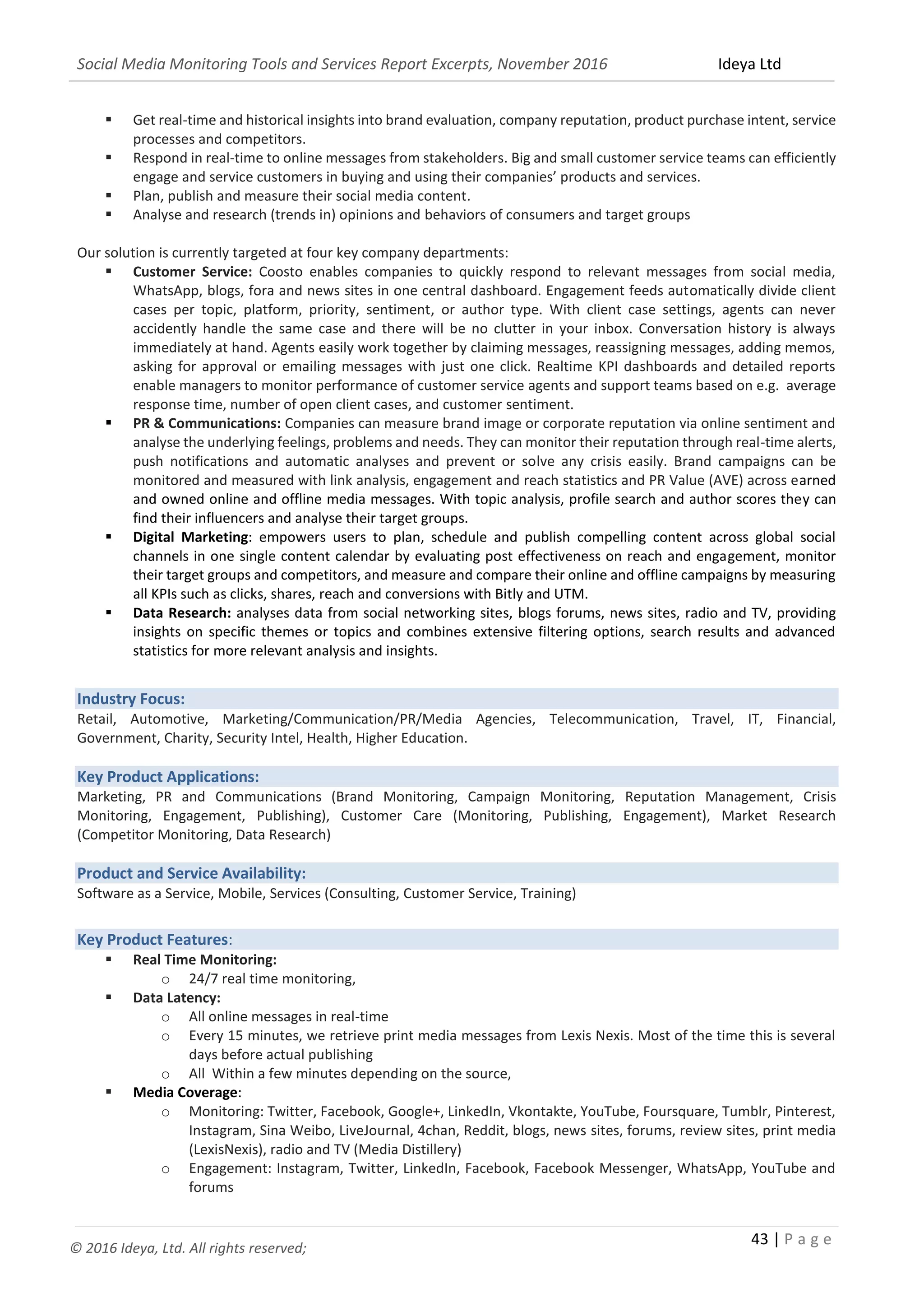 Social Media Monitoring Tools and Services Report Excerpts, November 2016 Ideya Ltd
43 | P a g e
© 2016 Ideya, Ltd. All rights reserved;
 Get real-time and historical insights into brand evaluation, company reputation, product purchase intent, service
processes and competitors.
 Respond in real-time to online messages from stakeholders. Big and small customer service teams can efficiently
engage and service customers in buying and using their companies’ products and services.
 Plan, publish and measure their social media content.
 Analyse and research (trends in) opinions and behaviors of consumers and target groups
Our solution is currently targeted at four key company departments:
 Customer Service: Coosto enables companies to quickly respond to relevant messages from social media,
WhatsApp, blogs, fora and news sites in one central dashboard. Engagement feeds automatically divide client
cases per topic, platform, priority, sentiment, or author type. With client case settings, agents can never
accidently handle the same case and there will be no clutter in your inbox. Conversation history is always
immediately at hand. Agents easily work together by claiming messages, reassigning messages, adding memos,
asking for approval or emailing messages with just one click. Realtime KPI dashboards and detailed reports
enable managers to monitor performance of customer service agents and support teams based on e.g. average
response time, number of open client cases, and customer sentiment.
 PR & Communications: Companies can measure brand image or corporate reputation via online sentiment and
analyse the underlying feelings, problems and needs. They can monitor their reputation through real-time alerts,
push notifications and automatic analyses and prevent or solve any crisis easily. Brand campaigns can be
monitored and measured with link analysis, engagement and reach statistics and PR Value (AVE) across earned
and owned online and offline media messages. With topic analysis, profile search and author scores they can
find their influencers and analyse their target groups.
 Digital Marketing: empowers users to plan, schedule and publish compelling content across global social
channels in one single content calendar by evaluating post effectiveness on reach and engagement, monitor
their target groups and competitors, and measure and compare their online and offline campaigns by measuring
all KPIs such as clicks, shares, reach and conversions with Bitly and UTM.
 Data Research: analyses data from social networking sites, blogs forums, news sites, radio and TV, providing
insights on specific themes or topics and combines extensive filtering options, search results and advanced
statistics for more relevant analysis and insights.
Industry Focus:
Retail, Automotive, Marketing/Communication/PR/Media Agencies, Telecommunication, Travel, IT, Financial,
Government, Charity, Security Intel, Health, Higher Education.
Key Product Applications:
Marketing, PR and Communications (Brand Monitoring, Campaign Monitoring, Reputation Management, Crisis
Monitoring, Engagement, Publishing), Customer Care (Monitoring, Publishing, Engagement), Market Research
(Competitor Monitoring, Data Research)
Product and Service Availability:
Software as a Service, Mobile, Services (Consulting, Customer Service, Training)
Key Product Features:
 Real Time Monitoring:
o 24/7 real time monitoring,
 Data Latency:
o All online messages in real-time
o Every 15 minutes, we retrieve print media messages from Lexis Nexis. Most of the time this is several
days before actual publishing
o All Within a few minutes depending on the source,
 Media Coverage:
o Monitoring: Twitter, Facebook, Google+, LinkedIn, Vkontakte, YouTube, Foursquare, Tumblr, Pinterest,
Instagram, Sina Weibo, LiveJournal, 4chan, Reddit, blogs, news sites, forums, review sites, print media
(LexisNexis), radio and TV (Media Distillery)
o Engagement: Instagram, Twitter, LinkedIn, Facebook, Facebook Messenger, WhatsApp, YouTube and
forums
 