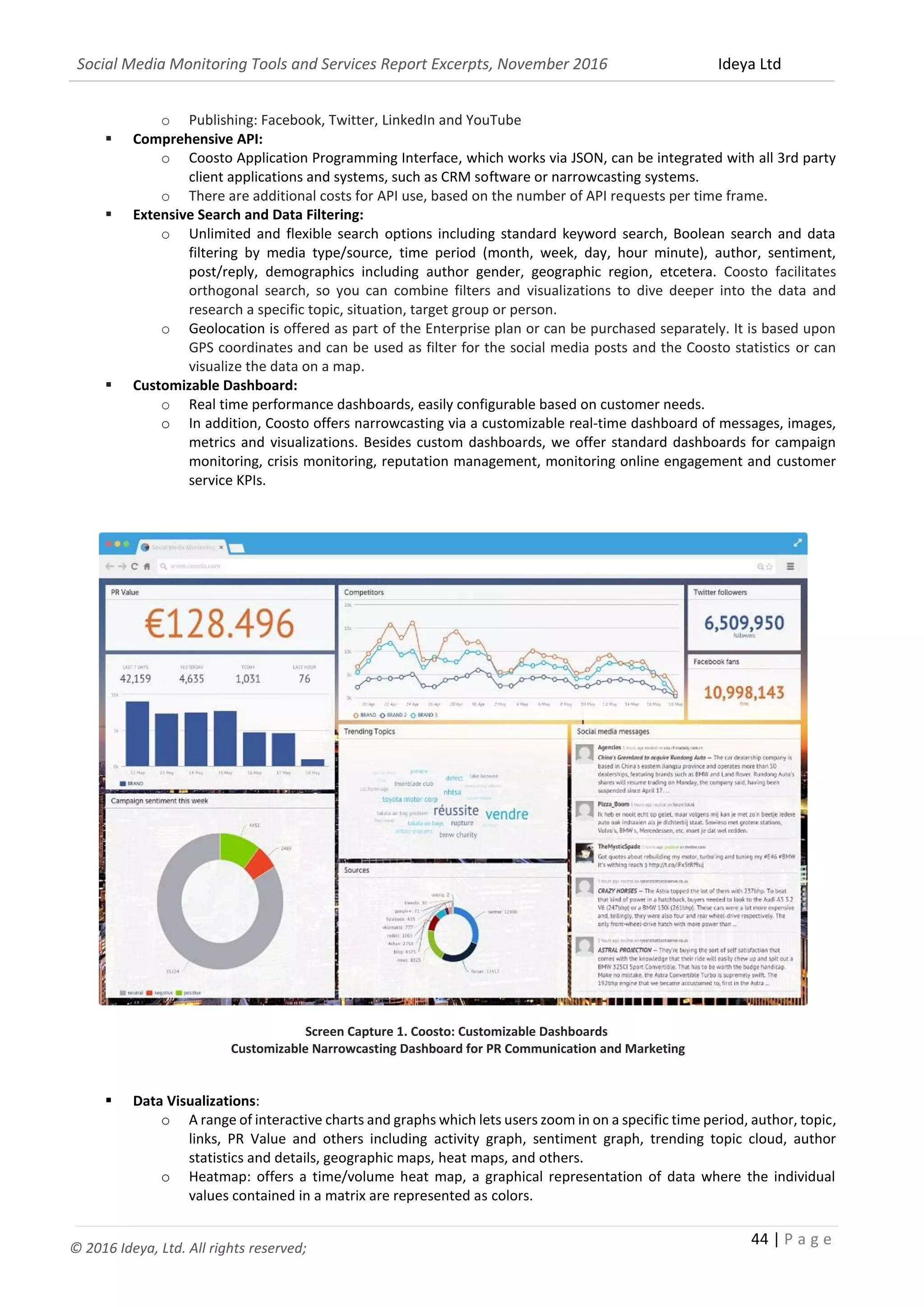 Social Media Monitoring Tools and Services Report Excerpts, November 2016 Ideya Ltd
44 | P a g e
© 2016 Ideya, Ltd. All rights reserved;
o Publishing: Facebook, Twitter, LinkedIn and YouTube
 Comprehensive API:
o Coosto Application Programming Interface, which works via JSON, can be integrated with all 3rd party
client applications and systems, such as CRM software or narrowcasting systems.
o There are additional costs for API use, based on the number of API requests per time frame.
 Extensive Search and Data Filtering:
o Unlimited and flexible search options including standard keyword search, Boolean search and data
filtering by media type/source, time period (month, week, day, hour minute), author, sentiment,
post/reply, demographics including author gender, geographic region, etcetera. Coosto facilitates
orthogonal search, so you can combine filters and visualizations to dive deeper into the data and
research a specific topic, situation, target group or person.
o Geolocation is offered as part of the Enterprise plan or can be purchased separately. It is based upon
GPS coordinates and can be used as filter for the social media posts and the Coosto statistics or can
visualize the data on a map.
 Customizable Dashboard:
o Real time performance dashboards, easily configurable based on customer needs.
o In addition, Coosto offers narrowcasting via a customizable real-time dashboard of messages, images,
metrics and visualizations. Besides custom dashboards, we offer standard dashboards for campaign
monitoring, crisis monitoring, reputation management, monitoring online engagement and customer
service KPIs.
Screen Capture 1. Coosto: Customizable Dashboards
Customizable Narrowcasting Dashboard for PR Communication and Marketing
 Data Visualizations:
o A range of interactive charts and graphs which lets users zoom in on a specific time period, author, topic,
links, PR Value and others including activity graph, sentiment graph, trending topic cloud, author
statistics and details, geographic maps, heat maps, and others.
o Heatmap: offers a time/volume heat map, a graphical representation of data where the individual
values contained in a matrix are represented as colors.
 
