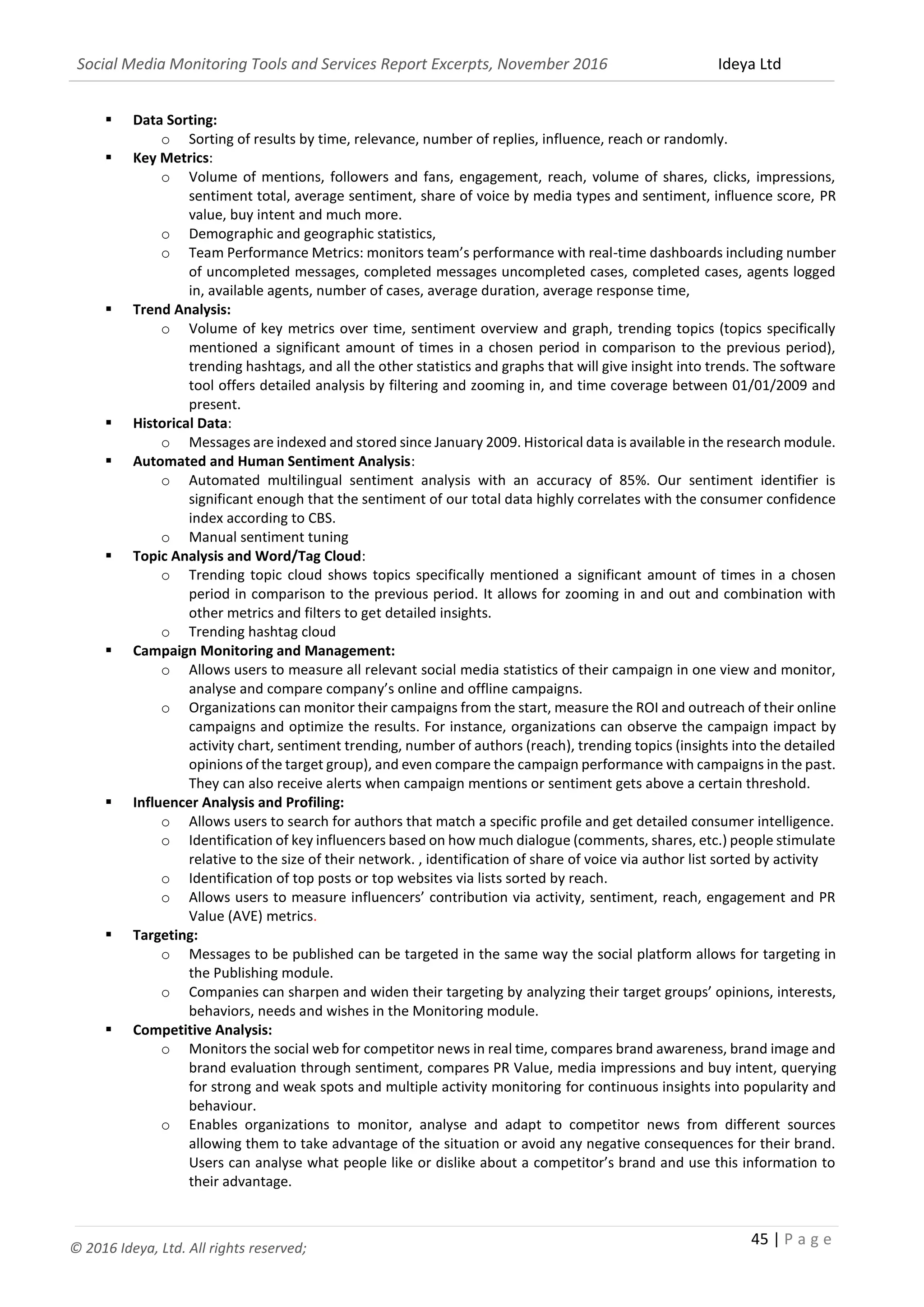 Social Media Monitoring Tools and Services Report Excerpts, November 2016 Ideya Ltd
45 | P a g e
© 2016 Ideya, Ltd. All rights reserved;
 Data Sorting:
o Sorting of results by time, relevance, number of replies, influence, reach or randomly.
 Key Metrics:
o Volume of mentions, followers and fans, engagement, reach, volume of shares, clicks, impressions,
sentiment total, average sentiment, share of voice by media types and sentiment, influence score, PR
value, buy intent and much more.
o Demographic and geographic statistics,
o Team Performance Metrics: monitors team’s performance with real-time dashboards including number
of uncompleted messages, completed messages uncompleted cases, completed cases, agents logged
in, available agents, number of cases, average duration, average response time,
 Trend Analysis:
o Volume of key metrics over time, sentiment overview and graph, trending topics (topics specifically
mentioned a significant amount of times in a chosen period in comparison to the previous period),
trending hashtags, and all the other statistics and graphs that will give insight into trends. The software
tool offers detailed analysis by filtering and zooming in, and time coverage between 01/01/2009 and
present.
 Historical Data:
o Messages are indexed and stored since January 2009. Historical data is available in the research module.
 Automated and Human Sentiment Analysis:
o Automated multilingual sentiment analysis with an accuracy of 85%. Our sentiment identifier is
significant enough that the sentiment of our total data highly correlates with the consumer confidence
index according to CBS.
o Manual sentiment tuning
 Topic Analysis and Word/Tag Cloud:
o Trending topic cloud shows topics specifically mentioned a significant amount of times in a chosen
period in comparison to the previous period. It allows for zooming in and out and combination with
other metrics and filters to get detailed insights.
o Trending hashtag cloud
 Campaign Monitoring and Management:
o Allows users to measure all relevant social media statistics of their campaign in one view and monitor,
analyse and compare company’s online and offline campaigns.
o Organizations can monitor their campaigns from the start, measure the ROI and outreach of their online
campaigns and optimize the results. For instance, organizations can observe the campaign impact by
activity chart, sentiment trending, number of authors (reach), trending topics (insights into the detailed
opinions of the target group), and even compare the campaign performance with campaigns in the past.
They can also receive alerts when campaign mentions or sentiment gets above a certain threshold.
 Influencer Analysis and Profiling:
o Allows users to search for authors that match a specific profile and get detailed consumer intelligence.
o Identification of key influencers based on how much dialogue (comments, shares, etc.) people stimulate
relative to the size of their network. , identification of share of voice via author list sorted by activity
o Identification of top posts or top websites via lists sorted by reach.
o Allows users to measure influencers’ contribution via activity, sentiment, reach, engagement and PR
Value (AVE) metrics.
 Targeting:
o Messages to be published can be targeted in the same way the social platform allows for targeting in
the Publishing module.
o Companies can sharpen and widen their targeting by analyzing their target groups’ opinions, interests,
behaviors, needs and wishes in the Monitoring module.
 Competitive Analysis:
o Monitors the social web for competitor news in real time, compares brand awareness, brand image and
brand evaluation through sentiment, compares PR Value, media impressions and buy intent, querying
for strong and weak spots and multiple activity monitoring for continuous insights into popularity and
behaviour.
o Enables organizations to monitor, analyse and adapt to competitor news from different sources
allowing them to take advantage of the situation or avoid any negative consequences for their brand.
Users can analyse what people like or dislike about a competitor’s brand and use this information to
their advantage.
 