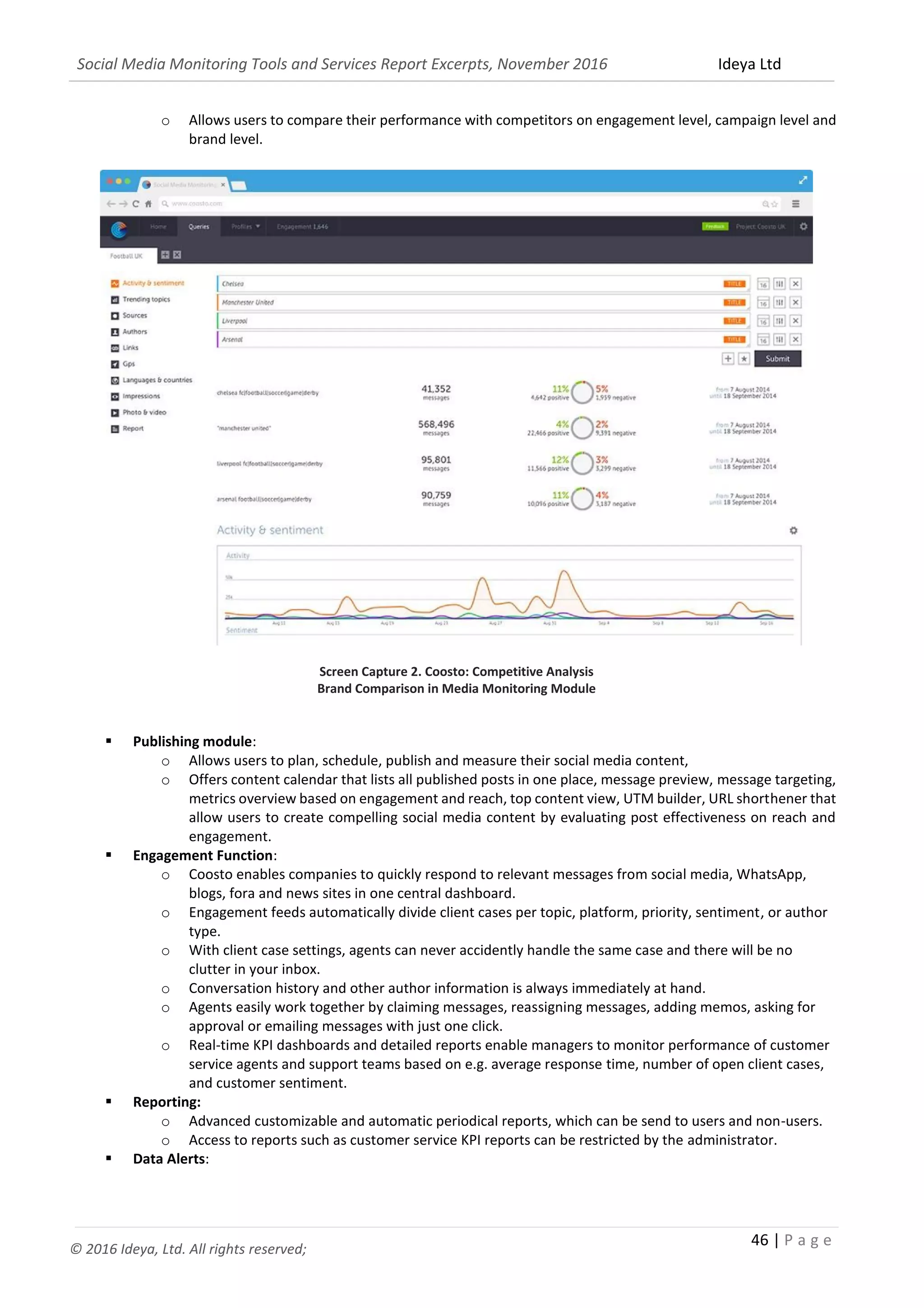 Social Media Monitoring Tools and Services Report Excerpts, November 2016 Ideya Ltd
46 | P a g e
© 2016 Ideya, Ltd. All rights reserved;
o Allows users to compare their performance with competitors on engagement level, campaign level and
brand level.
Screen Capture 2. Coosto: Competitive Analysis
Brand Comparison in Media Monitoring Module
 Publishing module:
o Allows users to plan, schedule, publish and measure their social media content,
o Offers content calendar that lists all published posts in one place, message preview, message targeting,
metrics overview based on engagement and reach, top content view, UTM builder, URL shorthener that
allow users to create compelling social media content by evaluating post effectiveness on reach and
engagement.
 Engagement Function:
o Coosto enables companies to quickly respond to relevant messages from social media, WhatsApp,
blogs, fora and news sites in one central dashboard.
o Engagement feeds automatically divide client cases per topic, platform, priority, sentiment, or author
type.
o With client case settings, agents can never accidently handle the same case and there will be no
clutter in your inbox.
o Conversation history and other author information is always immediately at hand.
o Agents easily work together by claiming messages, reassigning messages, adding memos, asking for
approval or emailing messages with just one click.
o Real-time KPI dashboards and detailed reports enable managers to monitor performance of customer
service agents and support teams based on e.g. average response time, number of open client cases,
and customer sentiment.
 Reporting:
o Advanced customizable and automatic periodical reports, which can be send to users and non-users.
o Access to reports such as customer service KPI reports can be restricted by the administrator.
 