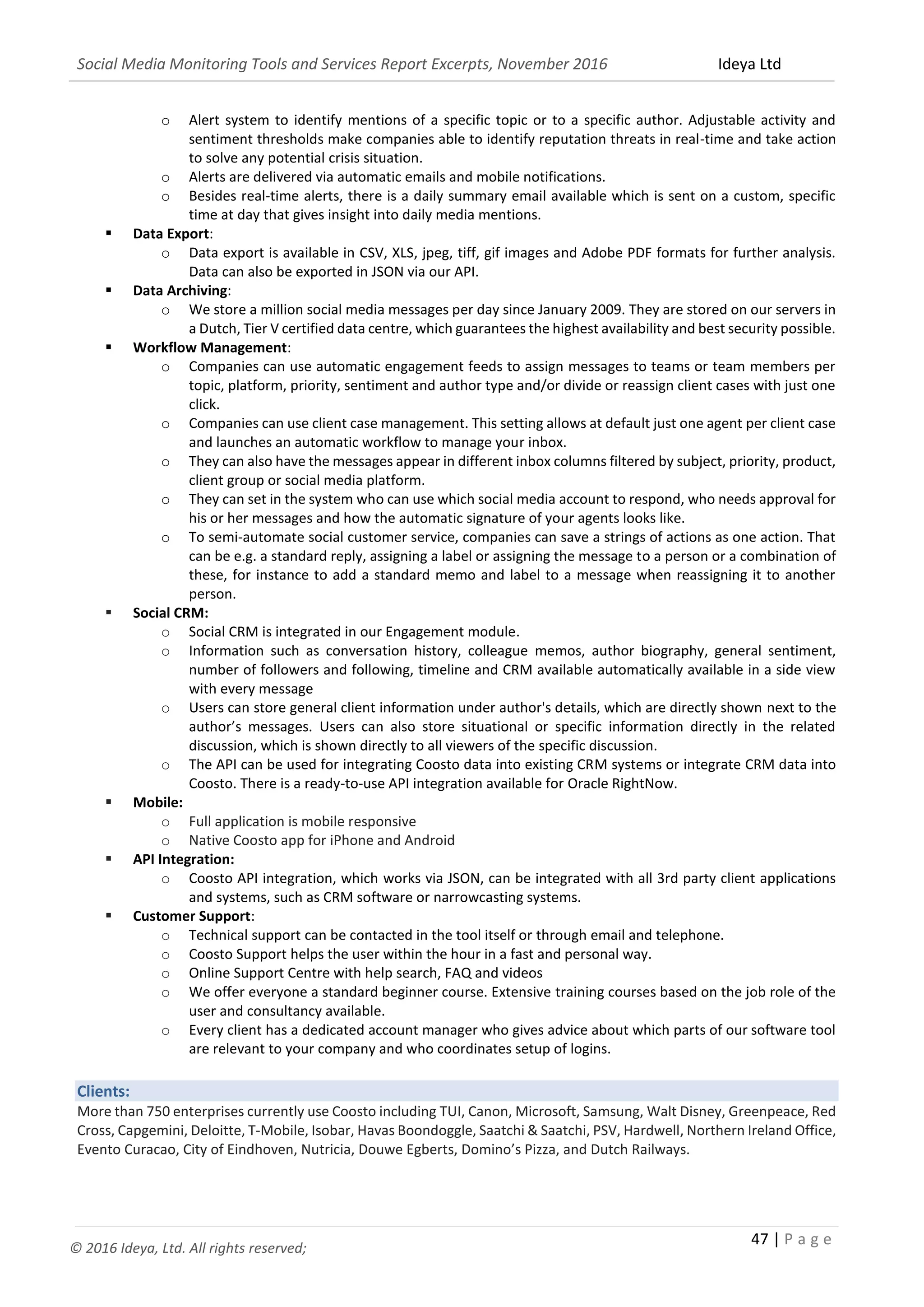 Social Media Monitoring Tools and Services Report Excerpts, November 2016 Ideya Ltd
47 | P a g e
© 2016 Ideya, Ltd. All rights reserved;
 Data Alerts:
o Alert system to identify mentions of a specific topic or to a specific author. Adjustable activity and
sentiment thresholds make companies able to identify reputation threats in real-time and take action
to solve any potential crisis situation.
o Alerts are delivered via automatic emails and mobile notifications.
o Besides real-time alerts, there is a daily summary email available which is sent on a custom, specific
time at day that gives insight into daily media mentions.
 Data Export:
o Data export is available in CSV, XLS, jpeg, tiff, gif images and Adobe PDF formats for further analysis.
Data can also be exported in JSON via our API.
 Data Archiving:
o We store a million social media messages per day since January 2009. They are stored on our servers in
a Dutch, Tier V certified data centre, which guarantees the highest availability and best security possible.
 Workflow Management:
o Companies can use automatic engagement feeds to assign messages to teams or team members per
topic, platform, priority, sentiment and author type and/or divide or reassign client cases with just one
click.
o Companies can use client case management. This setting allows at default just one agent per client case
and launches an automatic workflow to manage your inbox.
o They can also have the messages appear in different inbox columns filtered by subject, priority, product,
client group or social media platform.
o They can set in the system who can use which social media account to respond, who needs approval for
his or her messages and how the automatic signature of your agents looks like.
o To semi-automate social customer service, companies can save a strings of actions as one action. That
can be e.g. a standard reply, assigning a label or assigning the message to a person or a combination of
these, for instance to add a standard memo and label to a message when reassigning it to another
person.
 Social CRM:
o Social CRM is integrated in our Engagement module.
o Information such as conversation history, colleague memos, author biography, general sentiment,
number of followers and following, timeline and CRM available automatically available in a side view
with every message
o Users can store general client information under author's details, which are directly shown next to the
author’s messages. Users can also store situational or specific information directly in the related
discussion, which is shown directly to all viewers of the specific discussion.
o The API can be used for integrating Coosto data into existing CRM systems or integrate CRM data into
Coosto. There is a ready-to-use API integration available for Oracle RightNow.
 Mobile:
o Full application is mobile responsive
o Native Coosto app for iPhone and Android
 API Integration:
o Coosto API integration, which works via JSON, can be integrated with all 3rd party client applications
and systems, such as CRM software or narrowcasting systems.
 Customer Support:
o Technical support can be contacted in the tool itself or through email and telephone.
o Coosto Support helps the user within the hour in a fast and personal way.
o Online Support Centre with help search, FAQ and videos
o We offer everyone a standard beginner course. Extensive training courses based on the job role of the
user and consultancy available.
o Every client has a dedicated account manager who gives advice about which parts of our software tool
are relevant to your company and who coordinates setup of logins.
Clients:
More than 750 enterprises currently use Coosto including TUI, Canon, Microsoft, Samsung, Walt Disney, Greenpeace, Red
Cross, Capgemini, Deloitte, T-Mobile, Isobar, Havas Boondoggle, Saatchi & Saatchi, PSV, Hardwell, Northern Ireland Office,
Evento Curacao, City of Eindhoven, Nutricia, Douwe Egberts, Domino’s Pizza, and Dutch Railways.
 