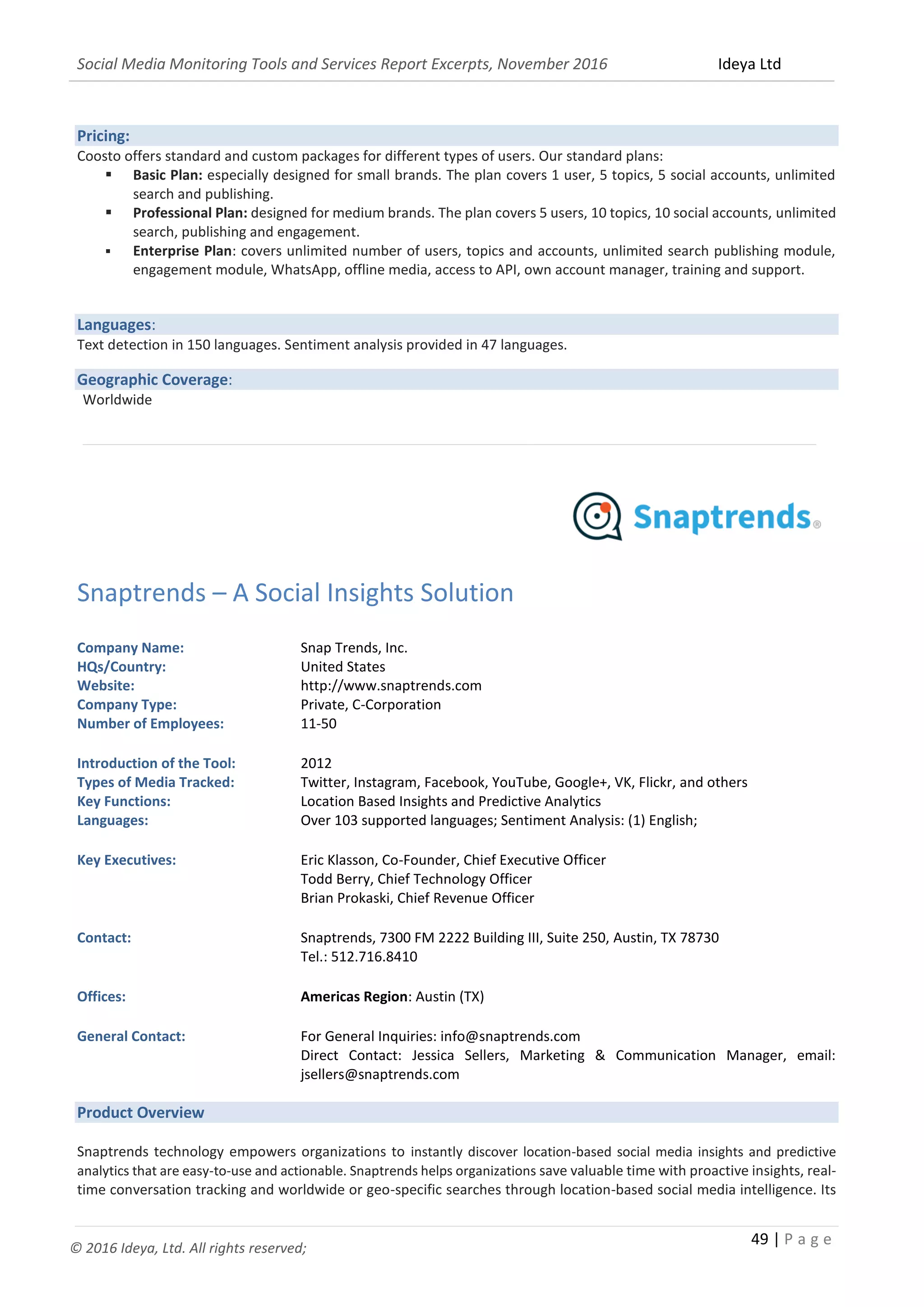 Social Media Monitoring Tools and Services Report Excerpts, November 2016 Ideya Ltd
49 | P a g e
© 2016 Ideya, Ltd. All rights reserved;
Pricing:
Coosto offers standard and custom packages for different types of users. Our standard plans:
 Basic Plan: especially designed for small brands. The plan covers 1 user, 5 topics, 5 social accounts, unlimited
search and publishing.
 Professional Plan: designed for medium brands. The plan covers 5 users, 10 topics, 10 social accounts, unlimited
search, publishing and engagement.
 Enterprise Plan: covers unlimited number of users, topics and accounts, unlimited search publishing module,
engagement module, WhatsApp, offline media, access to API, own account manager, training and support.
Languages:
Text detection in 150 languages. Sentiment analysis provided in 47 languages.
Geographic Coverage:
Worldwide
_______________________________________________________________________________________________
Snaptrends – A Social Insights Solution
Company Name: Snap Trends, Inc.
HQs/Country: United States
Website: http://www.snaptrends.com
Company Type: Private, C-Corporation
Number of Employees: 11-50
Introduction of the Tool: 2012
Types of Media Tracked: Twitter, Instagram, Facebook, YouTube, Google+, VK, Flickr, and others
Key Functions: Location Based Insights and Predictive Analytics
Languages: Over 103 supported languages; Sentiment Analysis: (1) English;
Key Executives: Eric Klasson, Co-Founder, Chief Executive Officer
Todd Berry, Chief Technology Officer
Brian Prokaski, Chief Revenue Officer
Contact: Snaptrends, 7300 FM 2222 Building III, Suite 250, Austin, TX 78730
Tel.: 512.716.8410
Offices: Americas Region: Austin (TX)
General Contact: For General Inquiries: info@snaptrends.com
Direct Contact: Jessica Sellers, Marketing & Communication Manager, email:
jsellers@snaptrends.com
Product Overview
Snaptrends technology empowers organizations to instantly discover location-based social media insights and predictive
analytics that are easy-to-use and actionable. Snaptrends helps organizations save valuable time with proactive insights, real-
time conversation tracking and worldwide or geo-specific searches through location-based social media intelligence. Its
 