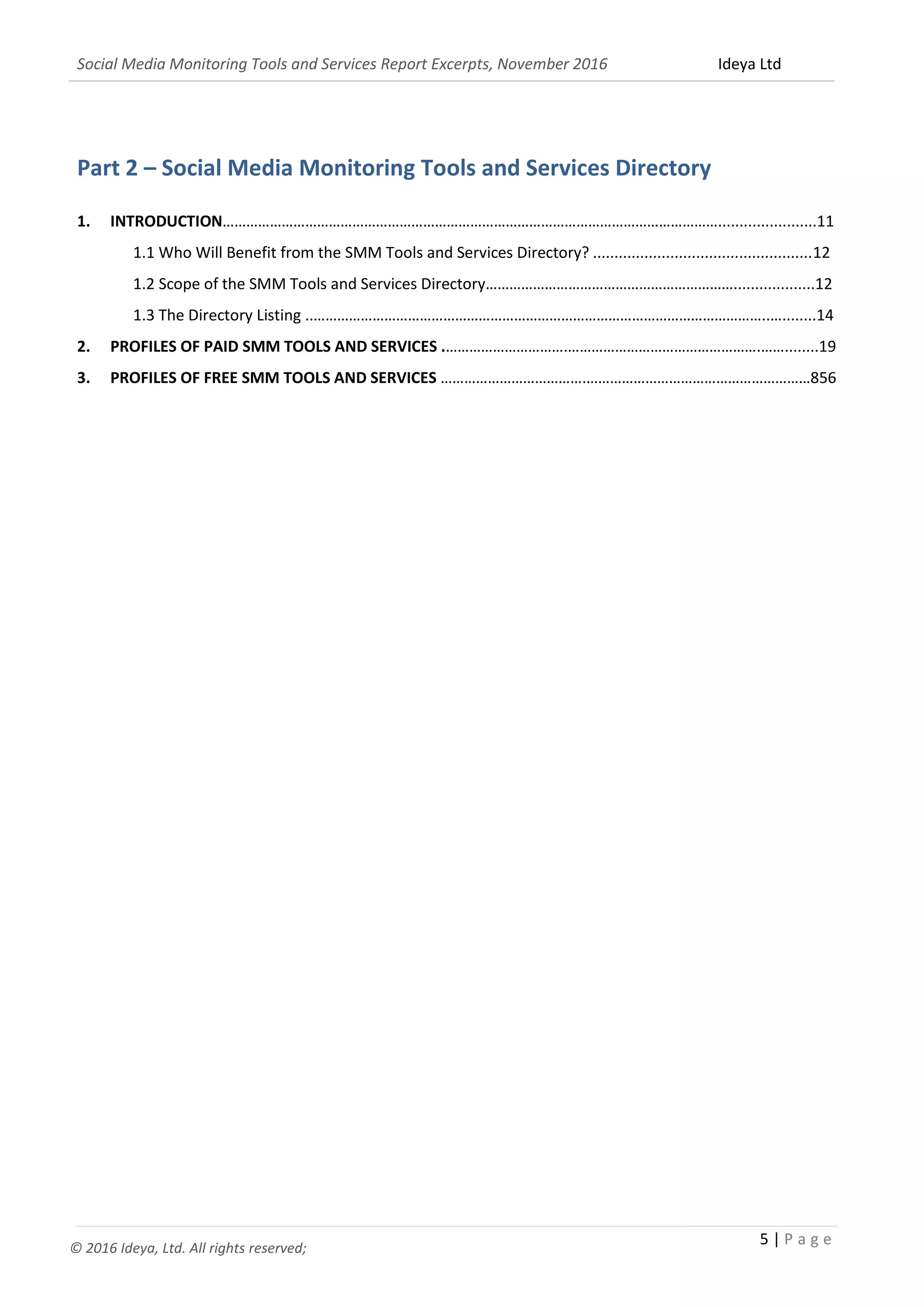 Social Media Monitoring Tools and Services Report Excerpts, November 2016 Ideya Ltd
5 | P a g e
© 2016 Ideya, Ltd. All rights reserved;
6. REFERENCES..............................................................................................................................................303
Part 2 – Social Media Monitoring Tools and Services Directory
1. INTRODUCTION……………………………………………………………………………………………………………….......................11
1.1 Who Will Benefit from the SMM Tools and Services Directory? ...................................................12
1.2 Scope of the SMM Tools and Services Directory………………………………………………………...................12
1.3 The Directory Listing ..……………………………………………………………………………………………………..…........14
2. PROFILES OF PAID SMM TOOLS AND SERVICES .………………………….………………………………………….……........19
3. PROFILES OF FREE SMM TOOLS AND SERVICES ……………………………….…………………………………………………856
 