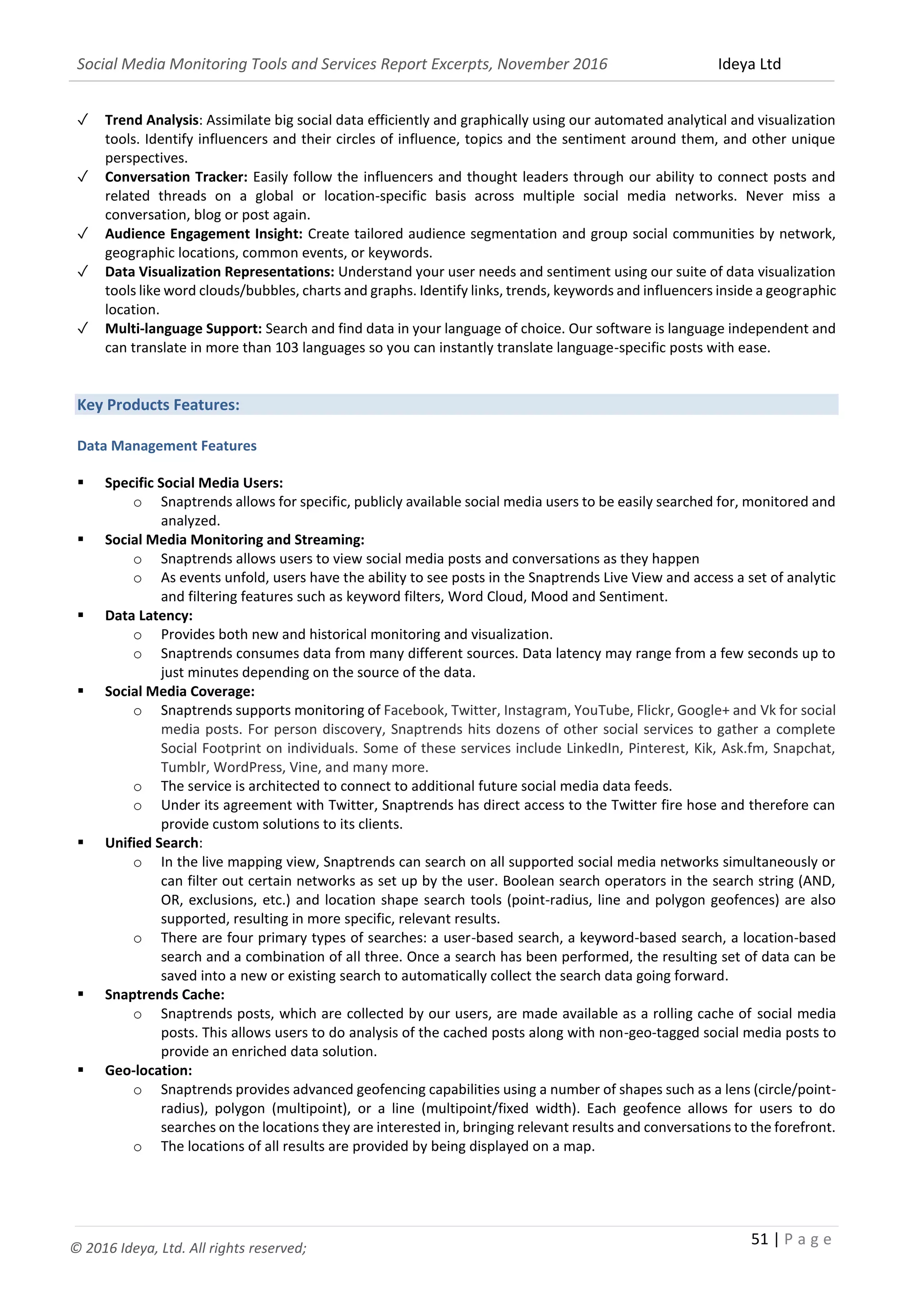 Social Media Monitoring Tools and Services Report Excerpts, November 2016 Ideya Ltd
51 | P a g e
© 2016 Ideya, Ltd. All rights reserved;
✓ Trend Analysis: Assimilate big social data efficiently and graphically using our automated analytical and visualization
tools. Identify influencers and their circles of influence, topics and the sentiment around them, and other unique
perspectives.
✓ Conversation Tracker: Easily follow the influencers and thought leaders through our ability to connect posts and
related threads on a global or location-specific basis across multiple social media networks. Never miss a
conversation, blog or post again.
✓ Audience Engagement Insight: Create tailored audience segmentation and group social communities by network,
geographic locations, common events, or keywords.
✓ Data Visualization Representations: Understand your user needs and sentiment using our suite of data visualization
tools like word clouds/bubbles, charts and graphs. Identify links, trends, keywords and influencers inside a geographic
location.
✓ Multi-language Support: Search and find data in your language of choice. Our software is language independent and
can translate in more than 103 languages so you can instantly translate language-specific posts with ease.
Key Products Features:
Data Management Features
 Specific Social Media Users:
o Snaptrends allows for specific, publicly available social media users to be easily searched for, monitored and
analyzed.
 Social Media Monitoring and Streaming:
o Snaptrends allows users to view social media posts and conversations as they happen
o As events unfold, users have the ability to see posts in the Snaptrends Live View and access a set of analytic
and filtering features such as keyword filters, Word Cloud, Mood and Sentiment.
 Data Latency:
o Provides both new and historical monitoring and visualization.
o Snaptrends consumes data from many different sources. Data latency may range from a few seconds up to
just minutes depending on the source of the data.
 Social Media Coverage:
o Snaptrends supports monitoring of Facebook, Twitter, Instagram, YouTube, Flickr, Google+ and Vk for social
media posts. For person discovery, Snaptrends hits dozens of other social services to gather a complete
Social Footprint on individuals. Some of these services include LinkedIn, Pinterest, Kik, Ask.fm, Snapchat,
Tumblr, WordPress, Vine, and many more.
o The service is architected to connect to additional future social media data feeds.
o Under its agreement with Twitter, Snaptrends has direct access to the Twitter fire hose and therefore can
provide custom solutions to its clients.
 Unified Search:
o In the live mapping view, Snaptrends can search on all supported social media networks simultaneously or
can filter out certain networks as set up by the user. Boolean search operators in the search string (AND,
OR, exclusions, etc.) and location shape search tools (point-radius, line and polygon geofences) are also
supported, resulting in more specific, relevant results.
o There are four primary types of searches: a user-based search, a keyword-based search, a location-based
search and a combination of all three. Once a search has been performed, the resulting set of data can be
saved into a new or existing search to automatically collect the search data going forward.
 Snaptrends Cache:
o Snaptrends posts, which are collected by our users, are made available as a rolling cache of social media
posts. This allows users to do analysis of the cached posts along with non-geo-tagged social media posts to
provide an enriched data solution.
 Geo-location:
o Snaptrends provides advanced geofencing capabilities using a number of shapes such as a lens (circle/point-
radius), polygon (multipoint), or a line (multipoint/fixed width). Each geofence allows for users to do
searches on the locations they are interested in, bringing relevant results and conversations to the forefront.
o The locations of all results are provided by being displayed on a map.
 