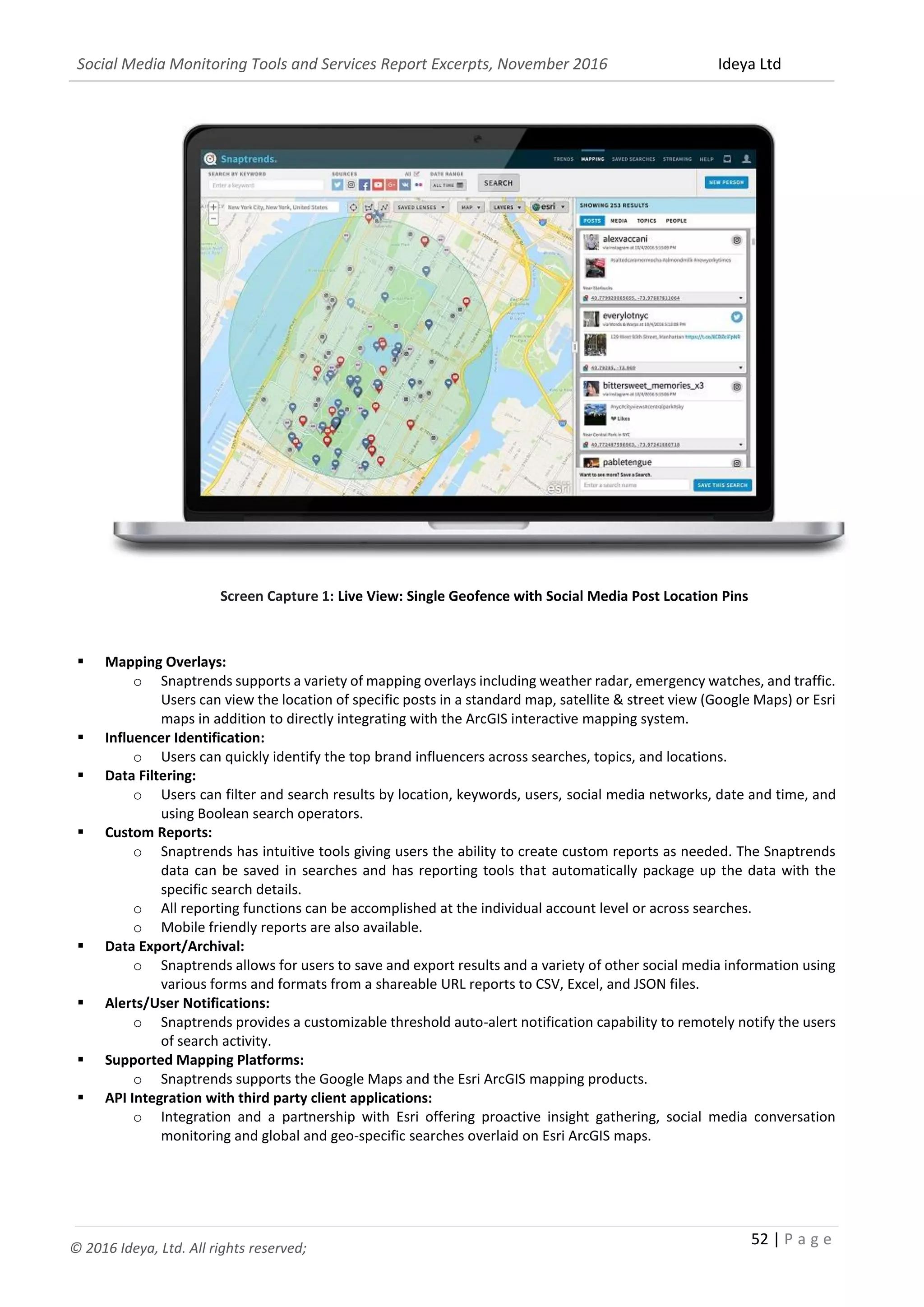 Social Media Monitoring Tools and Services Report Excerpts, November 2016 Ideya Ltd
52 | P a g e
© 2016 Ideya, Ltd. All rights reserved;
Screen Capture 1: Live View: Single Geofence with Social Media Post Location Pins
 Mapping Overlays:
o Snaptrends supports a variety of mapping overlays including weather radar, emergency watches, and traffic.
Users can view the location of specific posts in a standard map, satellite & street view (Google Maps) or Esri
maps in addition to directly integrating with the ArcGIS interactive mapping system.
 Influencer Identification:
o Users can quickly identify the top brand influencers across searches, topics, and locations.
 Data Filtering:
o Users can filter and search results by location, keywords, users, social media networks, date and time, and
using Boolean search operators.
 Custom Reports:
o Snaptrends has intuitive tools giving users the ability to create custom reports as needed. The Snaptrends
data can be saved in searches and has reporting tools that automatically package up the data with the
specific search details.
o All reporting functions can be accomplished at the individual account level or across searches.
o Mobile friendly reports are also available.
 Data Export/Archival:
o Snaptrends allows for users to save and export results and a variety of other social media information using
various forms and formats from a shareable URL reports to CSV, Excel, and JSON files.
 Alerts/User Notifications:
o Snaptrends provides a customizable threshold auto-alert notification capability to remotely notify the users
of search activity.
 Supported Mapping Platforms:
o Snaptrends supports the Google Maps and the Esri ArcGIS mapping products.
 API Integration with third party client applications:
o Integration and a partnership with Esri offering proactive insight gathering, social media conversation
monitoring and global and geo-specific searches overlaid on Esri ArcGIS maps.
 