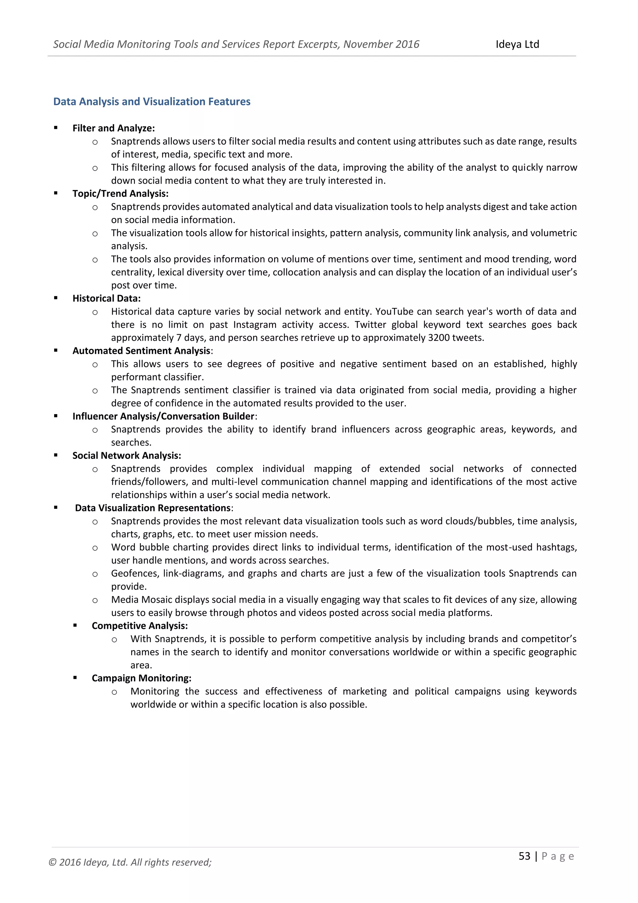 Social Media Monitoring Tools and Services Report Excerpts, November 2016 Ideya Ltd
53 | P a g e
© 2016 Ideya, Ltd. All rights reserved;
Data Analysis and Visualization Features
 Filter and Analyze:
o Snaptrends allows users to filter social media results and content using attributes such as date range, results
of interest, media, specific text and more.
o This filtering allows for focused analysis of the data, improving the ability of the analyst to quickly narrow
down social media content to what they are truly interested in.
 Topic/Trend Analysis:
o Snaptrends provides automated analytical and data visualization tools to help analysts digest and take action
on social media information.
o The visualization tools allow for historical insights, pattern analysis, community link analysis, and volumetric
analysis.
o The tools also provides information on volume of mentions over time, sentiment and mood trending, word
centrality, lexical diversity over time, collocation analysis and can display the location of an individual user’s
post over time.
 Historical Data:
o Historical data capture varies by social network and entity. YouTube can search year's worth of data and
there is no limit on past Instagram activity access. Twitter global keyword text searches goes back
approximately 7 days, and person searches retrieve up to approximately 3200 tweets.
 Automated Sentiment Analysis:
o This allows users to see degrees of positive and negative sentiment based on an established, highly
performant classifier.
o The Snaptrends sentiment classifier is trained via data originated from social media, providing a higher
degree of confidence in the automated results provided to the user.
 Influencer Analysis/Conversation Builder:
o Snaptrends provides the ability to identify brand influencers across geographic areas, keywords, and
searches.
 Social Network Analysis:
o Snaptrends provides complex individual mapping of extended social networks of connected
friends/followers, and multi-level communication channel mapping and identifications of the most active
relationships within a user’s social media network.
 Data Visualization Representations:
o Snaptrends provides the most relevant data visualization tools such as word clouds/bubbles, time analysis,
charts, graphs, etc. to meet user mission needs.
o Word bubble charting provides direct links to individual terms, identification of the most-used hashtags,
user handle mentions, and words across searches.
o Geofences, link-diagrams, and graphs and charts are just a few of the visualization tools Snaptrends can
provide.
o Media Mosaic displays social media in a visually engaging way that scales to fit devices of any size, allowing
users to easily browse through photos and videos posted across social media platforms.
 Competitive Analysis:
o With Snaptrends, it is possible to perform competitive analysis by including brands and competitor’s
names in the search to identify and monitor conversations worldwide or within a specific geographic
area.
 Campaign Monitoring:
o Monitoring the success and effectiveness of marketing and political campaigns using keywords
worldwide or within a specific location is also possible.
 