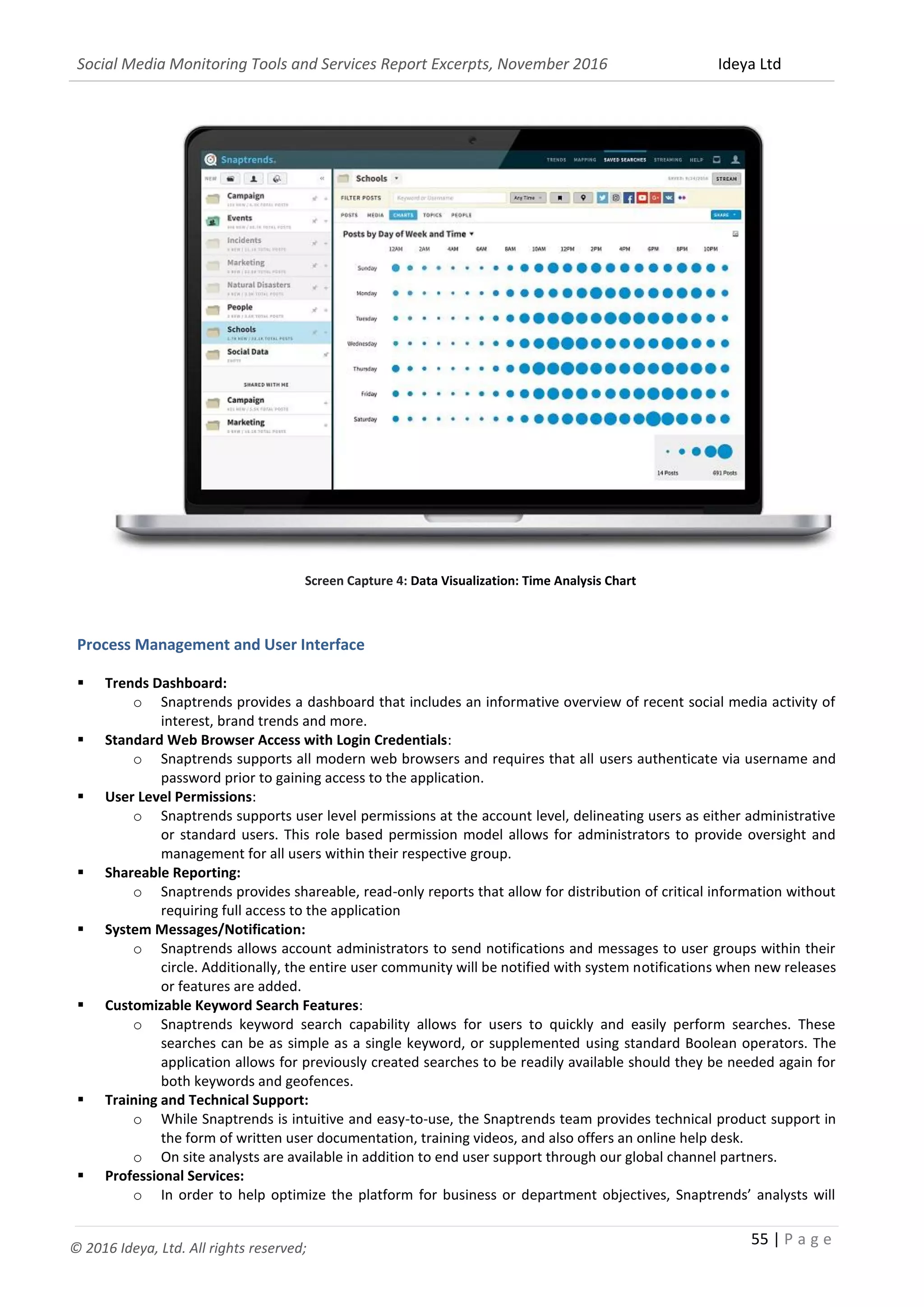 Social Media Monitoring Tools and Services Report Excerpts, November 2016 Ideya Ltd
55 | P a g e
© 2016 Ideya, Ltd. All rights reserved;
Screen Capture 4: Data Visualization: Time Analysis Chart
Process Management and User Interface
 Trends Dashboard:
o Snaptrends provides a dashboard that includes an informative overview of recent social media activity of
interest, brand trends and more.
 Standard Web Browser Access with Login Credentials:
o Snaptrends supports all modern web browsers and requires that all users authenticate via username and
password prior to gaining access to the application.
 User Level Permissions:
o Snaptrends supports user level permissions at the account level, delineating users as either administrative
or standard users. This role based permission model allows for administrators to provide oversight and
management for all users within their respective group.
 Shareable Reporting:
o Snaptrends provides shareable, read-only reports that allow for distribution of critical information without
requiring full access to the application
 System Messages/Notification:
o Snaptrends allows account administrators to send notifications and messages to user groups within their
circle. Additionally, the entire user community will be notified with system notifications when new releases
or features are added.
 Customizable Keyword Search Features:
o Snaptrends keyword search capability allows for users to quickly and easily perform searches. These
searches can be as simple as a single keyword, or supplemented using standard Boolean operators. The
application allows for previously created searches to be readily available should they be needed again for
both keywords and geofences.
 Training and Technical Support:
o While Snaptrends is intuitive and easy-to-use, the Snaptrends team provides technical product support in
the form of written user documentation, training videos, and also offers an online help desk.
o On site analysts are available in addition to end user support through our global channel partners.
 Professional Services:
o In order to help optimize the platform for business or department objectives, Snaptrends’ analysts will
 