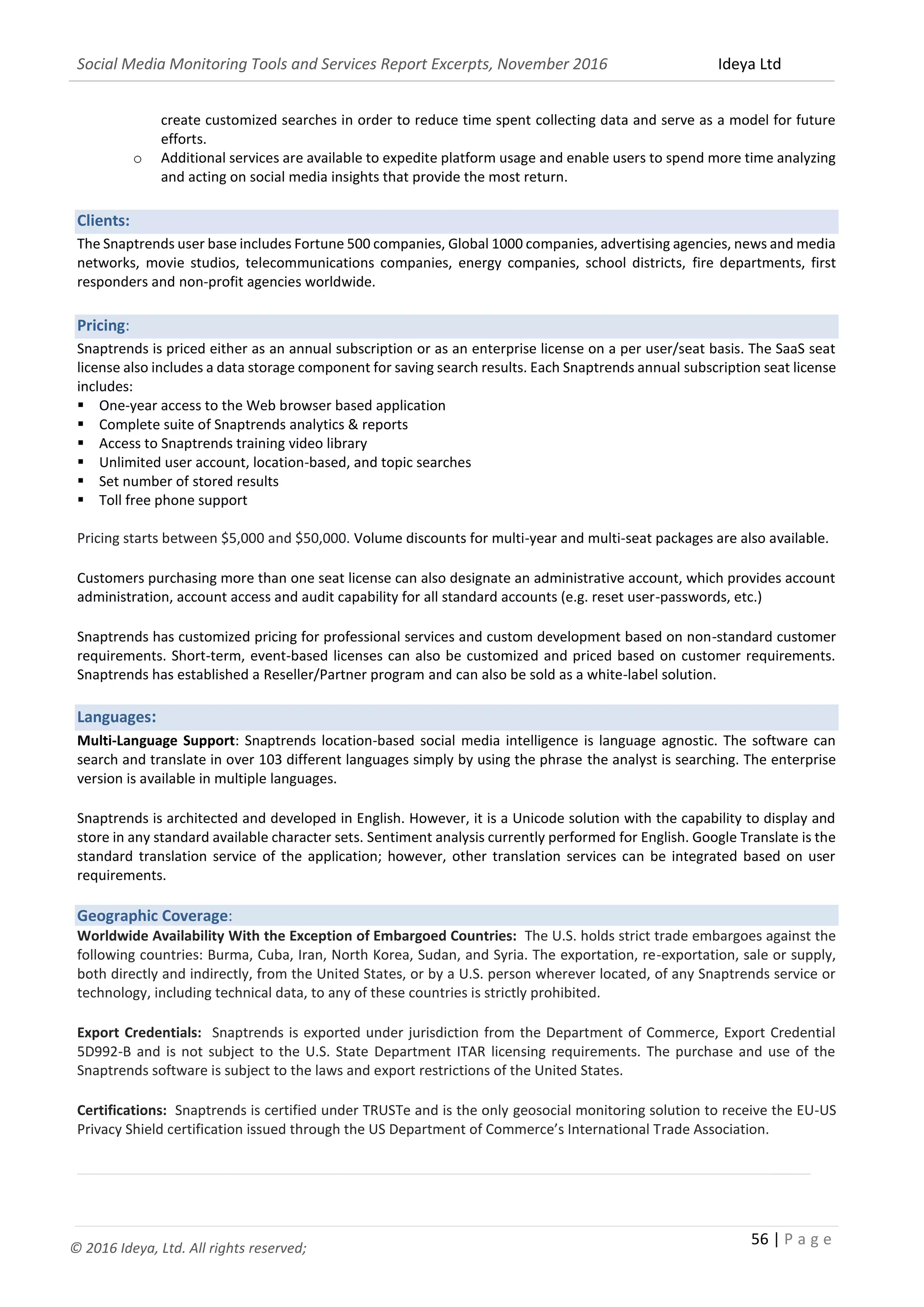 Social Media Monitoring Tools and Services Report Excerpts, November 2016 Ideya Ltd
56 | P a g e
© 2016 Ideya, Ltd. All rights reserved;
create customized searches in order to reduce time spent collecting data and serve as a model for future
efforts.
o Additional services are available to expedite platform usage and enable users to spend more time analyzing
and acting on social media insights that provide the most return.
Clients:
The Snaptrends user base includes Fortune 500 companies, Global 1000 companies, advertising agencies, news and media
networks, movie studios, telecommunications companies, energy companies, school districts, fire departments, first
responders and non-profit agencies worldwide.
Pricing:
Snaptrends is priced either as an annual subscription or as an enterprise license on a per user/seat basis. The SaaS seat
license also includes a data storage component for saving search results. Each Snaptrends annual subscription seat license
includes:
 One-year access to the Web browser based application
 Complete suite of Snaptrends analytics & reports
 Access to Snaptrends training video library
 Unlimited user account, location-based, and topic searches
 Set number of stored results
 Toll free phone support
Pricing starts between $5,000 and $50,000. Volume discounts for multi-year and multi-seat packages are also available.
Customers purchasing more than one seat license can also designate an administrative account, which provides account
administration, account access and audit capability for all standard accounts (e.g. reset user-passwords, etc.)
Snaptrends has customized pricing for professional services and custom development based on non-standard customer
requirements. Short-term, event-based licenses can also be customized and priced based on customer requirements.
Snaptrends has established a Reseller/Partner program and can also be sold as a white-label solution.
Languages:
Multi-Language Support: Snaptrends location-based social media intelligence is language agnostic. The software can
search and translate in over 103 different languages simply by using the phrase the analyst is searching. The enterprise
version is available in multiple languages.
Snaptrends is architected and developed in English. However, it is a Unicode solution with the capability to display and
store in any standard available character sets. Sentiment analysis currently performed for English. Google Translate is the
standard translation service of the application; however, other translation services can be integrated based on user
requirements.
Geographic Coverage:
Worldwide Availability With the Exception of Embargoed Countries: The U.S. holds strict trade embargoes against the
following countries: Burma, Cuba, Iran, North Korea, Sudan, and Syria. The exportation, re-exportation, sale or supply,
both directly and indirectly, from the United States, or by a U.S. person wherever located, of any Snaptrends service or
technology, including technical data, to any of these countries is strictly prohibited.
Export Credentials: Snaptrends is exported under jurisdiction from the Department of Commerce, Export Credential
5D992-B and is not subject to the U.S. State Department ITAR licensing requirements. The purchase and use of the
Snaptrends software is subject to the laws and export restrictions of the United States.
Certifications: Snaptrends is certified under TRUSTe and is the only geosocial monitoring solution to receive the EU-US
Privacy Shield certification issued through the US Department of Commerce’s International Trade Association.
_______________________________________________________________________________________________
 