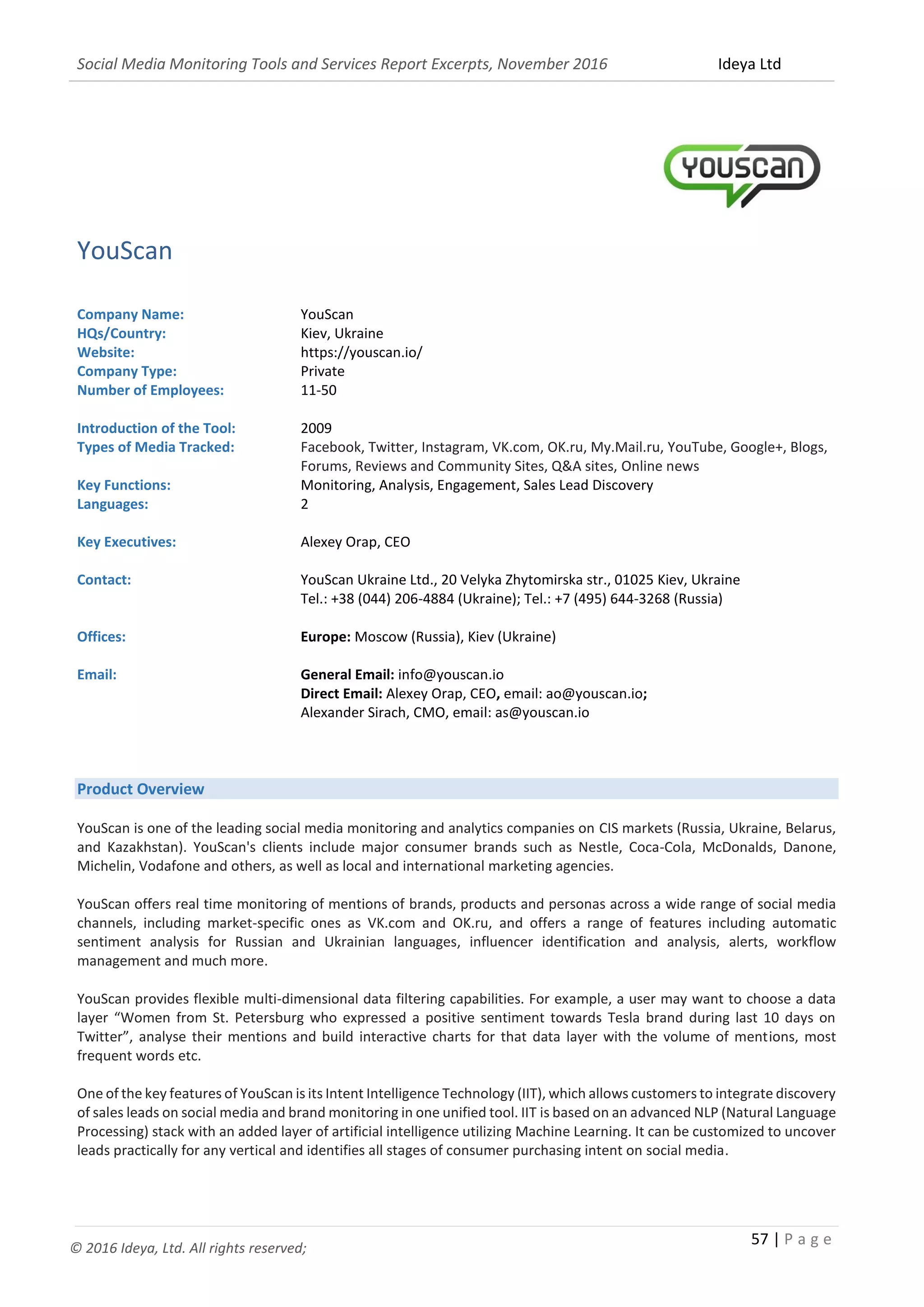 Social Media Monitoring Tools and Services Report Excerpts, November 2016 Ideya Ltd
57 | P a g e
© 2016 Ideya, Ltd. All rights reserved;
YouScan
Company Name: YouScan
HQs/Country: Kiev, Ukraine
Website: https://youscan.io/
Company Type: Private
Number of Employees: 11-50
Introduction of the Tool: 2009
Types of Media Tracked: Facebook, Twitter, Instagram, VK.com, OK.ru, My.Mail.ru, YouTube, Google+, Blogs,
Forums, Reviews and Community Sites, Q&A sites, Online news
Key Functions: Monitoring, Analysis, Engagement, Sales Lead Discovery
Languages: 2
Key Executives: Alexey Orap, CEO
Contact: YouScan Ukraine Ltd., 20 Velyka Zhytomirska str., 01025 Kiev, Ukraine
Tel.: +38 (044) 206-4884 (Ukraine); Tel.: +7 (495) 644-3268 (Russia)
Offices: Europe: Moscow (Russia), Kiev (Ukraine)
Email: General Email: info@youscan.io
Direct Email: Alexey Orap, CEO, email: ao@youscan.io;
Alexander Sirach, CMO, email: as@youscan.io
Product Overview
YouScan is one of the leading social media monitoring and analytics companies on CIS markets (Russia, Ukraine, Belarus,
and Kazakhstan). YouScan's clients include major consumer brands such as Nestle, Coca-Cola, McDonalds, Danone,
Michelin, Vodafone and others, as well as local and international marketing agencies.
YouScan offers real time monitoring of mentions of brands, products and personas across a wide range of social media
channels, including market-specific ones as VK.com and OK.ru, and offers a range of features including automatic
sentiment analysis for Russian and Ukrainian languages, influencer identification and analysis, alerts, workflow
management and much more.
YouScan provides flexible multi-dimensional data filtering capabilities. For example, a user may want to choose a data
layer “Women from St. Petersburg who expressed a positive sentiment towards Tesla brand during last 10 days on
Twitter”, analyse their mentions and build interactive charts for that data layer with the volume of mentions, most
frequent words etc.
One of the key features of YouScan is its Intent Intelligence Technology (IIT), which allows customers to integrate discovery
of sales leads on social media and brand monitoring in one unified tool. IIT is based on an advanced NLP (Natural Language
Processing) stack with an added layer of artificial intelligence utilizing Machine Learning. It can be customized to uncover
leads practically for any vertical and identifies all stages of consumer purchasing intent on social media.
 