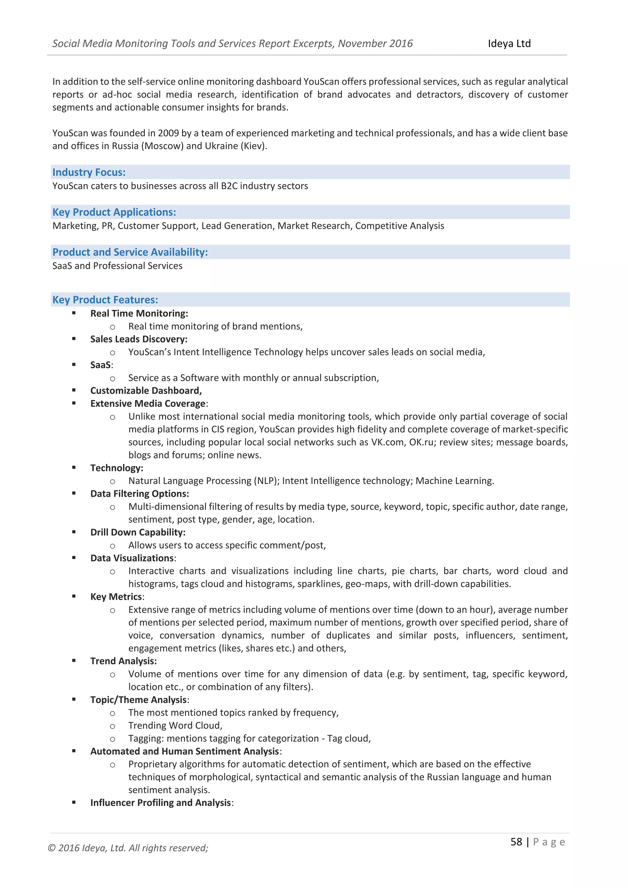 Social Media Monitoring Tools and Services Report Excerpts, November 2016 Ideya Ltd
58 | P a g e
© 2016 Ideya, Ltd. All rights reserved;
In addition to the self-service online monitoring dashboard YouScan offers professional services, such as regular analytical
reports or ad-hoc social media research, identification of brand advocates and detractors, discovery of customer
segments and actionable consumer insights for brands.
YouScan was founded in 2009 by a team of experienced marketing and technical professionals, and has a wide client base
and offices in Russia (Moscow) and Ukraine (Kiev).
Industry Focus:
YouScan caters to businesses across all B2C industry sectors
Key Product Applications:
Marketing, PR, Customer Support, Lead Generation, Market Research, Competitive Analysis
Product and Service Availability:
SaaS and Professional Services
Key Product Features:
 Real Time Monitoring:
o Real time monitoring of brand mentions,
 Sales Leads Discovery:
o YouScan’s Intent Intelligence Technology helps uncover sales leads on social media,
 SaaS:
o Service as a Software with monthly or annual subscription,
 Customizable Dashboard,
 Extensive Media Coverage:
o Unlike most international social media monitoring tools, which provide only partial coverage of social
media platforms in CIS region, YouScan provides high fidelity and complete coverage of market-specific
sources, including popular local social networks such as VK.com, OK.ru; review sites; message boards,
blogs and forums; online news.
 Technology:
o Natural Language Processing (NLP); Intent Intelligence technology; Machine Learning.
 Data Filtering Options:
o Multi-dimensional filtering of results by media type, source, keyword, topic, specific author, date range,
sentiment, post type, gender, age, location.
 Drill Down Capability:
o Allows users to access specific comment/post,
 Data Visualizations:
o Interactive charts and visualizations including line charts, pie charts, bar charts, word cloud and
histograms, tags cloud and histograms, sparklines, geo-maps, with drill-down capabilities.
 Key Metrics:
o Extensive range of metrics including volume of mentions over time (down to an hour), average number
of mentions per selected period, maximum number of mentions, growth over specified period, share of
voice, conversation dynamics, number of duplicates and similar posts, influencers, sentiment,
engagement metrics (likes, shares etc.) and others,
 Trend Analysis:
o Volume of mentions over time for any dimension of data (e.g. by sentiment, tag, specific keyword,
location etc., or combination of any filters).
 Topic/Theme Analysis:
o The most mentioned topics ranked by frequency,
o Trending Word Cloud,
o Tagging: mentions tagging for categorization - Tag cloud,
 Automated and Human Sentiment Analysis:
o Proprietary algorithms for automatic detection of sentiment, which are based on the effective
techniques of morphological, syntactical and semantic analysis of the Russian language and human
sentiment analysis.
 
