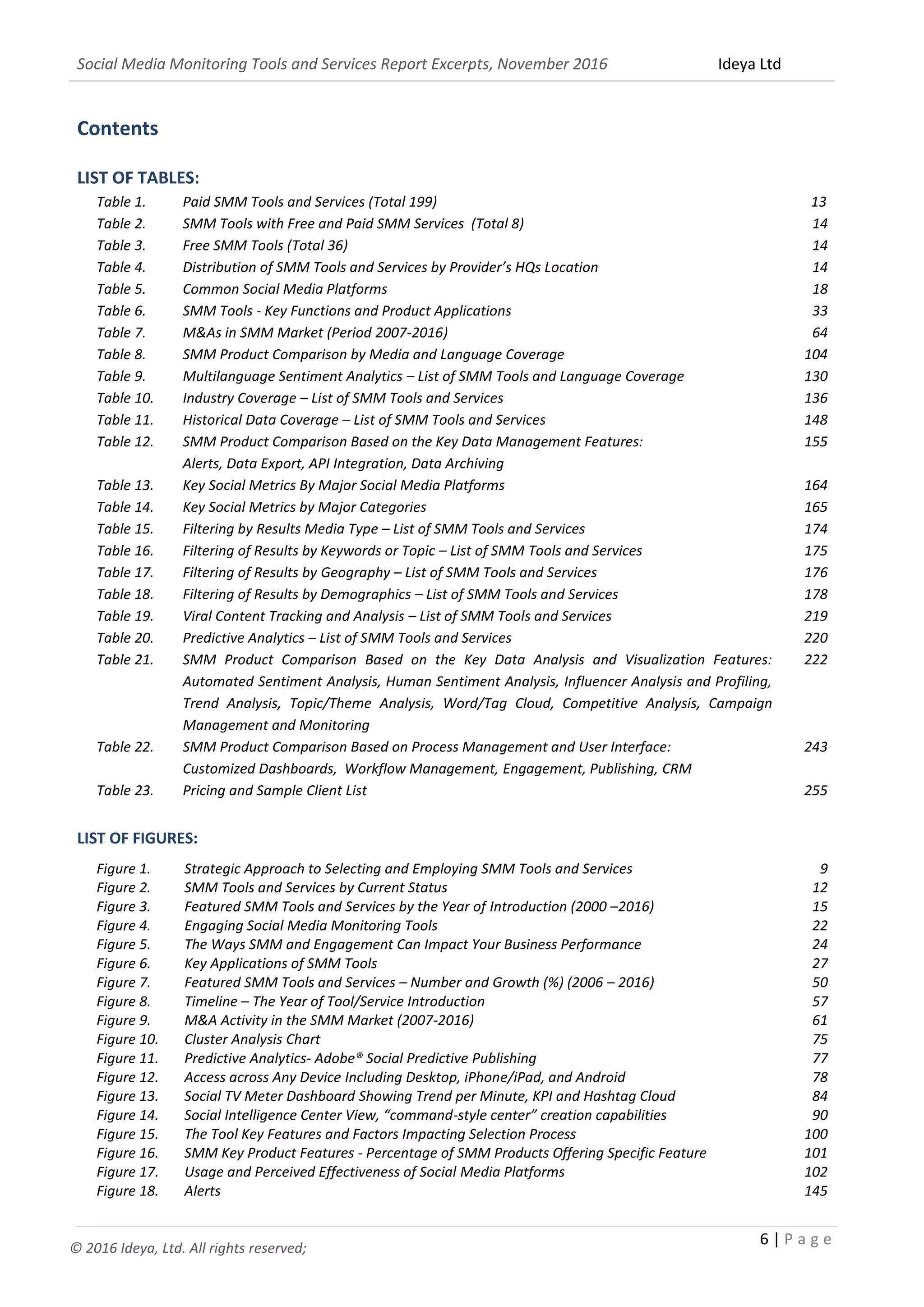Social Media Monitoring Tools and Services Report Excerpts, November 2016 Ideya Ltd
6 | P a g e
© 2016 Ideya, Ltd. All rights reserved;
Contents
LIST OF TABLES:
Table 1. Paid SMM Tools and Services (Total 160) 13
Table 2. SMM Tools with Free and Paid SMM Services (Total 22) 14
Table 3. Free SMM Tools (Total 18) 14
Table 4. Distribution of SMM Tools and Services by Provider’s HQs Location 14
Table 5. Common Social Media Platforms 18
Table 6. SMM Tools - Key Functions and Product Applications 33
Table 7. M&As in SMM Market (Period 2007-2016) 64
Table 8. SMM Product Comparison by Media and Language Coverage 104
Table 9. Multilanguage Sentiment Analytics – List of SMM Tools and Language Coverage 130
Table 10. Industry Coverage – List of SMM Tools and Services 136
Table 11. Historical Data Coverage – List of SMM Tools and Services Ranked by Historical Data
Coverage
148
Table 12. SMM Product Comparison Based on the Key Data Management Features:
Alerts, Data Export, API Integration, Data Archiving
155
Table 13. Key Social Metrics By Major Social Media Platforms 164
Table 14. Key Social Metrics by Major Categories 165
Table 15. Filtering by Results Media Type – List of SMM Tools and Services 174
Table 16. Filtering of Results by Keywords or Topic – List of SMM Tools and Services 175
Table 17. Filtering of Results by Geography – List of SMM Tools and Services 176
Table 18. Filtering of Results by Demographics – List of SMM Tools and Services 177
Table 19. Viral Content Tracking and Analysis – List of SMM Tools and Services 202
Table 20. Predictive Analytics – List of SMM Tools and Services 219
Table 21. SMM Product Comparison Based on Key Data Analysis and Visualization Features: Automated
Sentiment Analysis, Human Sentiment Analysis, Influencer Analysis and Profiling, Trend
Analysis, Topic/Theme Analysis, Word/Tag Cloud, Competitive Analysis, Campaign
Management and Monitoring
222
Table 22. SMM Product Comparison Based on Process Management and User Interface:
Customized Dashboards, Workflow Management, Engagement, Publishing, CRM
243
Table 23. Pricing and Sample Client List 255
LIST OF FIGURES:
Figure 1. Strategic Approach to Selecting and Employing SMM Tools and Services 9
Figure 2. SMM Tools and Services by Current Status 12
Figure 3. Featured SMM Tools and Services by the Year of Introduction (2000 –2016) 15
Figure 4. Engaging Social Media Monitoring Tools 22
Figure 5. The Ways SMM and Engagement Can Impact Your Business Performance 24
Figure 6. Key Applications of SMM Tools 27
Figure 7. Featured SMM Tools and Services – Number and Growth (%) (2005 – 2016) 50
Figure 8. Timeline – The Year of Tool/Service Introduction 57
Figure 9. M&A Activity in the SMM Market (2007-2016) 61
Figure 10. Cluster Analysis Chart 75
Figure 11. Predictive Analytics 77
Figure 12. Access across Any Device Including Desktop, iPhone/iPad, and Android 78
Figure 13. Social TV Meter Dashboard Showing Trend per Minute, KPI and Hashtag Cloud 84
Figure 14. Social Intelligence Center View, “Command-Style Center” Creation Capabilities 90
Figure 15. The Tool Key Features and Factors Impacting Selection Process 100
Figure 16. SMM Key Product Features - Percentage of SMM Products Offering Specific Feature 101
 