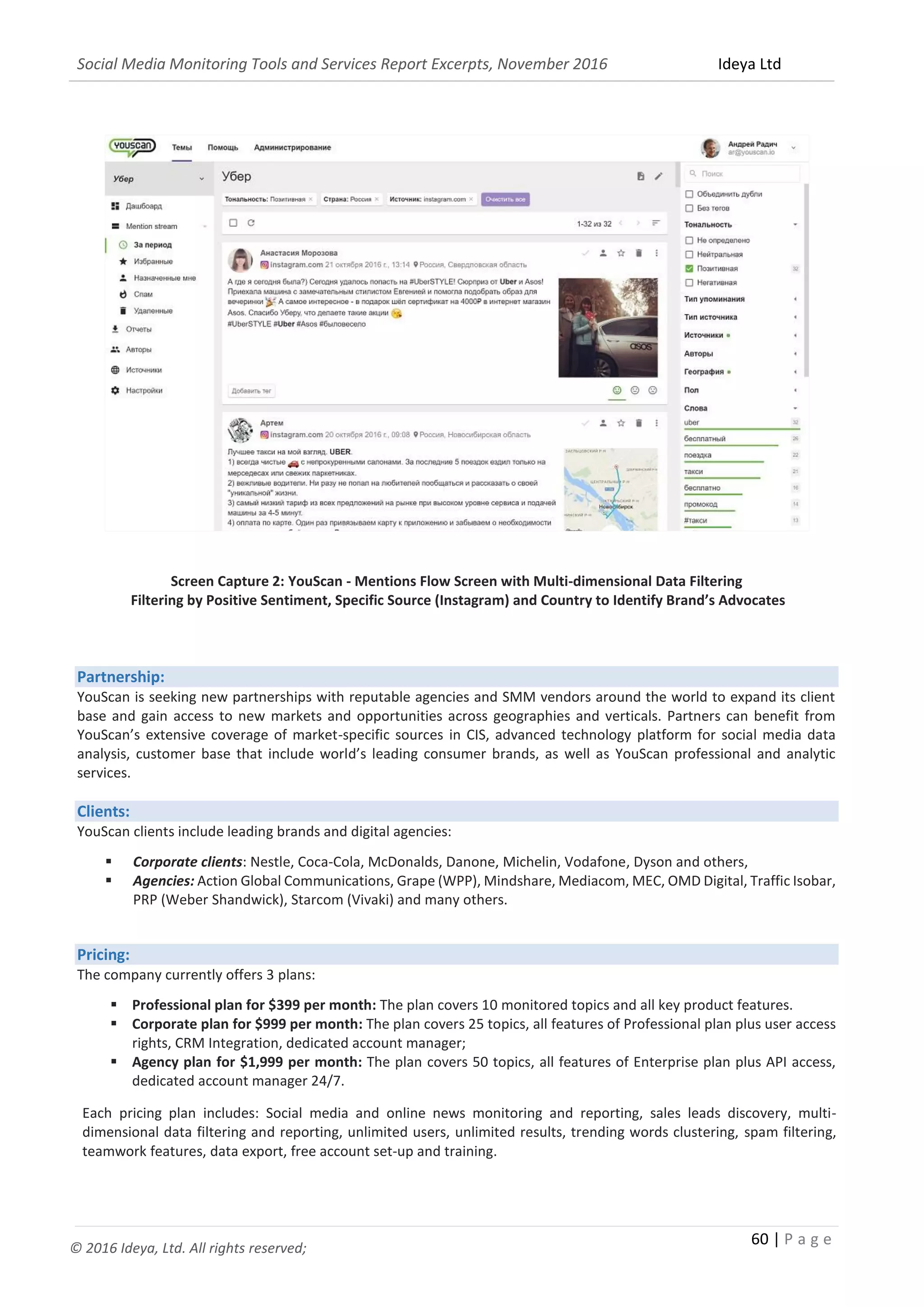 Social Media Monitoring Tools and Services Report Excerpts, November 2016 Ideya Ltd
60 | P a g e
© 2016 Ideya, Ltd. All rights reserved;
Screen Capture 2: YouScan - Mentions Flow Screen with Multi-dimensional Data Filtering
Filtering by Positive Sentiment, Specific Source (Instagram) and Country to Identify Brand’s Advocates
Partnership:
YouScan is seeking new partnerships with reputable agencies and SMM vendors around the world to expand its client
base and gain access to new markets and opportunities across geographies and verticals. Partners can benefit from
YouScan’s extensive coverage of market-specific sources in CIS, advanced technology platform for social media data
analysis, customer base that include world’s leading consumer brands, as well as YouScan professional and analytic
services.
Clients:
YouScan clients include leading brands and digital agencies:
 Corporate clients: Nestle, Coca-Cola, McDonalds, Danone, Michelin, Vodafone, Dyson and others,
 Agencies: Action Global Communications, Grape (WPP), Mindshare, Mediacom, MEC, OMD Digital, Traffic Isobar,
PRP (Weber Shandwick), Starcom (Vivaki) and many others.
Pricing:
The company currently offers 3 plans:
 Professional plan for $399 per month: The plan covers 10 monitored topics and all key product features.
 Corporate plan for $999 per month: The plan covers 25 topics, all features of Professional plan plus user access
rights, CRM Integration, dedicated account manager;
 Agency plan for $1,999 per month: The plan covers 50 topics, all features of Enterprise plan plus API access,
dedicated account manager 24/7.
Each pricing plan includes: Social media and online news monitoring and reporting, sales leads discovery, multi-
dimensional data filtering and reporting, unlimited users, unlimited results, trending words clustering, spam filtering,
teamwork features, data export, free account set-up and training.
 