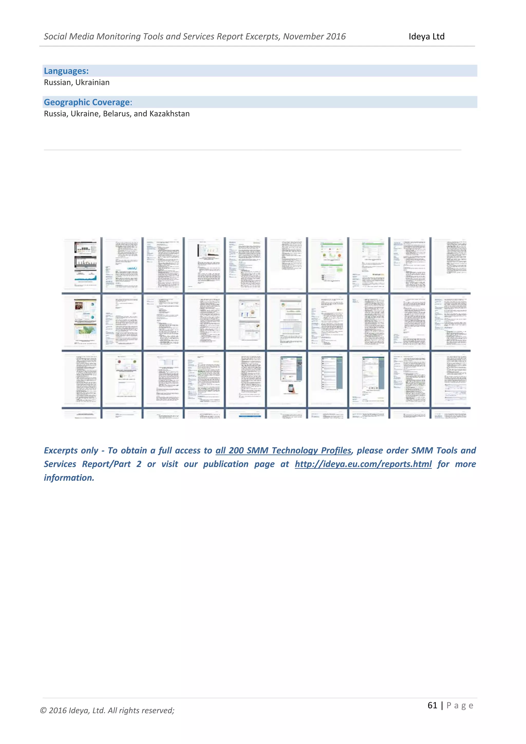 Social Media Monitoring Tools and Services Report Excerpts, November 2016 Ideya Ltd
61 | P a g e
© 2016 Ideya, Ltd. All rights reserved;
Languages:
Russian, Ukrainian
Geographic Coverage:
Russia, Ukraine, Belarus, and Kazakhstan
_______________________________________________________________________________________________
Excerpts only - To obtain a full access to all 200 SMM Technology Profiles, please order SMM Tools and
Services Report/Part 2 or visit our publication page at http://ideya.eu.com/reports.html for more
information.
 