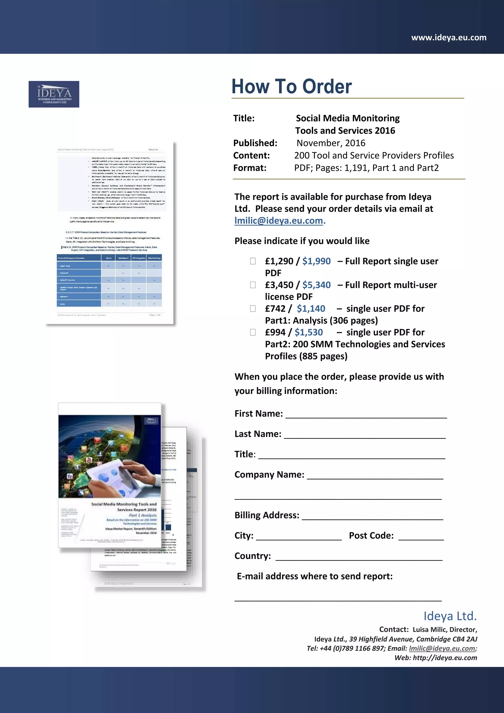 Social Media Monitoring Tools and Services Report Excerpts, November 2016 Ideya Ltd
62 | P a g e
© 2016 Ideya, Ltd. All rights reserved;
The report is available for purchase from Ideya
Ltd. Please send your order details via email at
lmilic@ideya.eu.com.
Please indicate if you would like
 £1,290 / $1,990 – Full Report single user
PDF
 £3,450 / $5,340 – Full Report multi-user
license PDF
 £742 / $1,140 – single user PDF for
Part1: Analysis (306 pages)
 £994 / $1,530 – single user PDF for
Part2: 200 SMM Technologies and Services
Profiles (885 pages)
When you place the order, please provide us with
your billing information:
First Name: ________________________________
Last Name: ________________________________
Title: _____________________________________
Company Name: ___________________________
_________________________________________
Billing Address: ____________________________
City: _________________ Post Code: _________
Country: _________________________________
E-mail address where to send report:
_________________________________________
Telephone number: ________________________
How To Order
Title: Social Media Monitoring
Tools and Services 2016
Published: November, 2016
Content: 200 Tool and Service Providers Profiles
Format: PDF; Pages: 1,191, Part 1 and Part2
Ideya Ltd.
Contact: Luisa Milic, Director,
Ideya Ltd., 39 Highfield Avenue, Cambridge CB4 2AJ
Tel: +44 (0)789 1166 897; Email: lmilic@ideya.eu.com;
Web: http://ideya.eu.com
www.ideya.eu.com
 