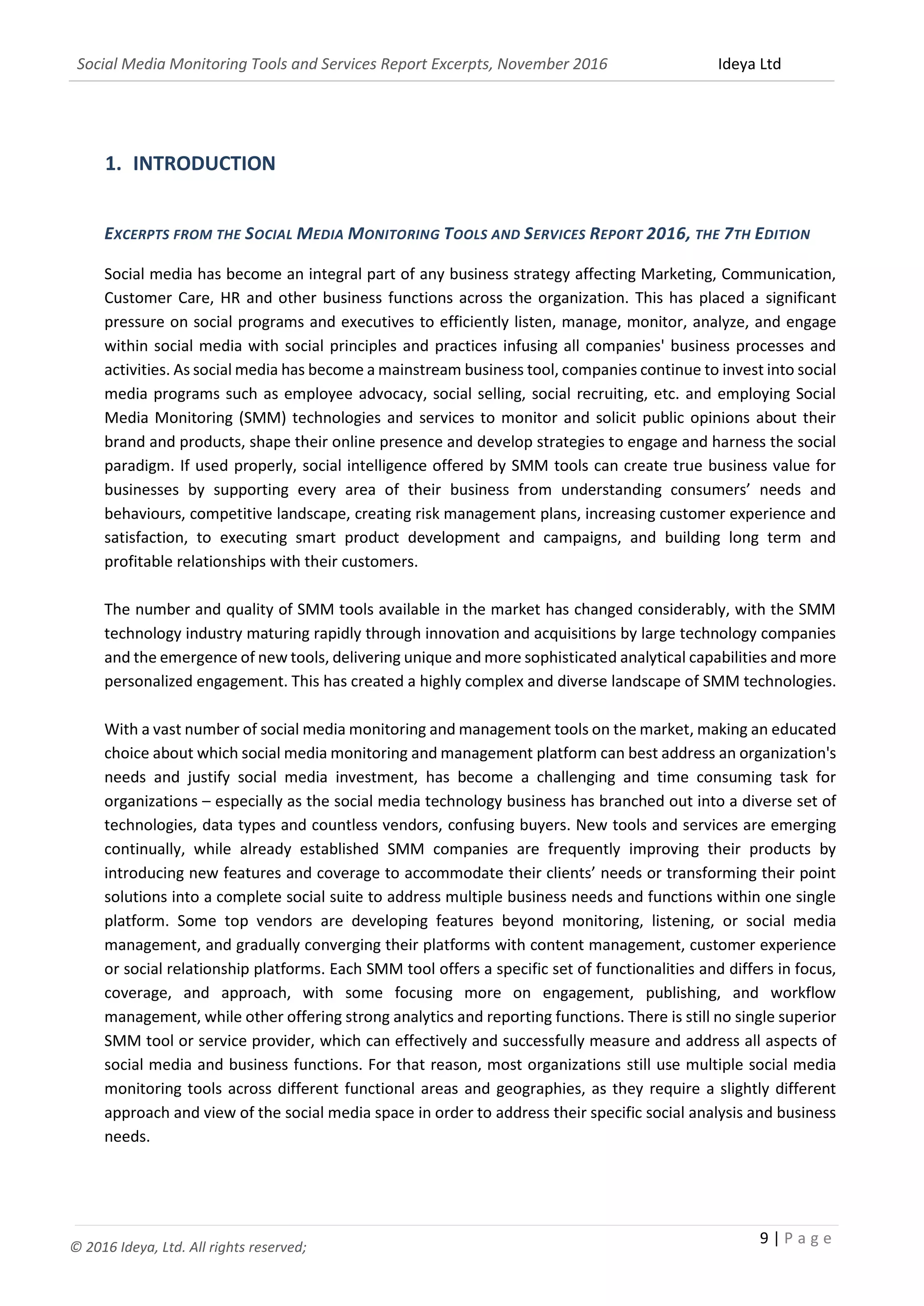 Social Media Monitoring Tools and Services Report Excerpts, November 2016 Ideya Ltd
9 | P a g e
© 2016 Ideya, Ltd. All rights reserved;
1. INTRODUCTION
EXCERPTS FROM THE SOCIAL MEDIA MONITORING TOOLS AND SERVICES REPORT 2016, THE 7TH EDITION
Social media has become an integral part of any business strategy affecting Marketing, Communication,
Customer Care, HR and other business functions across the organization. This has placed a significant
pressure on social programs and executives to efficiently listen, manage, monitor, analyze, and engage
within social media with social principles and practices infusing all companies' business processes and
activities. As social media has become a mainstream business tool, companies continue to invest into social
media programs such as employee advocacy, social selling, social recruiting, etc. and employing Social
Media Monitoring (SMM) technologies and services to monitor and solicit public opinions about their
brand and products, shape their online presence and develop strategies to engage and harness the social
paradigm. If used properly, social intelligence offered by SMM tools can create true business value for
businesses by supporting every area of their business from understanding consumers’ needs and
behaviours, competitive landscape, creating risk management plans, increasing customer experience and
satisfaction, to executing smart product development and campaigns, and building long term and
profitable relationships with their customers.
The number and quality of SMM tools available in the market has changed considerably, with the SMM
technology industry maturing rapidly through innovation and acquisitions by large technology companies
and the emergence of new tools, delivering unique and more sophisticated analytical capabilities and more
personalized engagement. This has created a highly complex and diverse landscape of SMM technologies.
With a vast number of social media monitoring and management tools on the market, making an educated
choice about which social media monitoring and management platform can best address an organization's
needs and justify social media investment, has become a challenging and time consuming task for
organizations – especially as the social media technology business has branched out into a diverse set of
technologies, data types and countless vendors, confusing buyers. New tools and services are emerging
continually, while already established SMM companies are frequently improving their products by
introducing new features and coverage to accommodate their clients’ needs or transforming their point
solutions into a complete social suite to address multiple business needs and functions within one single
platform. Some top vendors are developing features beyond monitoring, listening, or social media
management, and gradually converging their platforms with content management, customer experience
or social relationship platforms. Each SMM tool offers a specific set of functionalities and differs in focus,
coverage, and approach, with some focusing more on engagement, publishing, and workflow
management, while other offering strong analytics and reporting functions. There is still no single superior
SMM tool or service provider, which can effectively and successfully measure and address all aspects of
social media and business functions. For that reason, most organizations still use multiple social media
monitoring tools across different functional areas and geographies, as they require a slightly different
approach and view of the social media space in order to address their specific social analysis and business
needs.
 