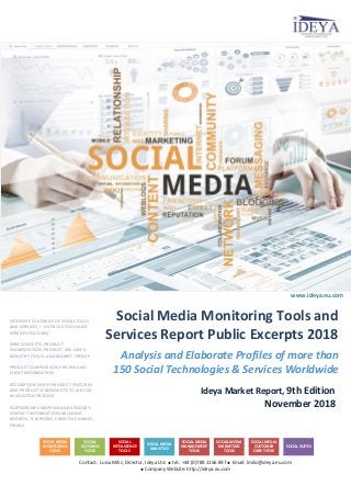 Analysis and Elaborate Profiles of more than
150 Social Technologies & Services Worldwide
Ideya Market Report, 9th Edition
November 2018
Contact: Luisa Milic, Director, Ideya Ltd.  tel.: +44 (0)789 1166 897  Email: lmilic@ideya.eu.com
 Company Website: http://ideya.eu.com
Social Media Monitoring Tools and
Services Report Public Excerpts 2018
www.ideya.eu.com
EXTENSIVE COVERAGE OF SOCIAL TOOLS
AND SERVICES ― OVER 150 TOOLS AND
SERVICES FEATURED
SMM CONCEPTS, PRODUCT
SEGMENTATION, PRODUCT USE CASES,
INDUSTRY FOCUS, AND MARKET TRENDS
PRODUCT COMPARISON, PRICING AND
CLIENT INFORMATION
DESCRIPTION OF KEY PRODUCT FEATURES
AND PRODUCT SCREENSHOTS TO AID YOU
IN SELECTON PROCESS
PARTNERSHIPS MAPPING AND VENDOR’S
CONTACT INFORMATION INCLUDING
ADDRESS, TELEPHONE, EXECUTIVE NAMES,
EMAILS
SOCIAL MEDIA
MONITORING
TOOLS
SOCIAL
LISTENING
TOOLS
SOCIAL
INTELLIGENCE
TOOLS
SOCIAL MEDIA
ANALYTICS
SOCIAL MEDIA
MANAGEMENT
TOOLS
SOCIAL MEDIA
MARKETING
TOOLS
SOCIAL MEDIA
CUSTOMER
CARE TOOLS
SOCIAL SUITES
 