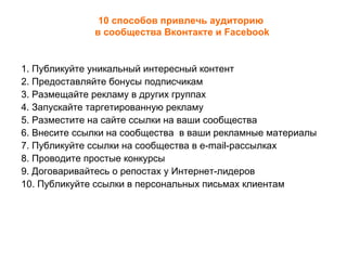 10 способов привлечь аудиторию
              в сообщества Вконтакте и Facebook


1. Публикуйте уникальный интересный контент
2. Предоставляйте бонусы подписчикам
3. Размещайте рекламу в других группах
4. Запускайте таргетированную рекламу
5. Разместите на сайте ссылки на ваши сообщества
6. Внесите ссылки на сообщества в ваши рекламные материалы
7. Публикуйте ссылки на сообщества в e-mail-рассылках
8. Проводите простые конкурсы
9. Договаривайтесь о репостах у Интернет-лидеров
10. Публикуйте ссылки в персональных письмах клиентам
 