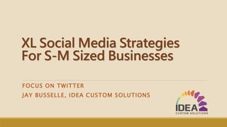 XL Social Media Strategies
For S-M Sized Businesses
FOCUS ON TWITTER
JAY BUSSELLE, IDEA CUSTOM SOLUTIONS
 