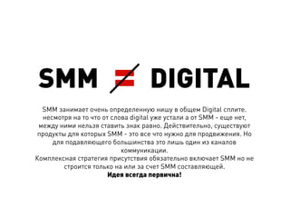 SMM                    =          DIGITAL
  SMM занимает очень определенную нишу в общем Digital сплите.
  несмотря на то что от слова digital уже устали а от SMM - еще нет,
 между ними нельзя ставить знак равно. Действительно, существуют
 продукты для которых SMM - это все что нужно для продвижения. Но
     для подавляющего большинства это лишь один из каналов
                           коммуникации.
Комплексная стратегия присутствия обязательно включает SMM но не
         строится только на или за счет SMM составляющей.
                       Идея всегда первична!
 