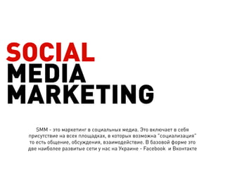 SOCIAL
MEDIA
MARKETING
    SMM - это маркетинг в социальных медиа. Это включает в себя
 присутствие на всех площадках, в которых возможна "социализация"
 то есть общение, обсуждения, взаимодействие. В базовой форме это
 две наиболее развитые сети у нас на Украине - Facebook  и Вконтакте
 