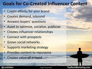 @LeeOdden TopRankMarketing.com
Goals for Co-Created Influencer Content
• Create affinity for your brand
• Creates demand, inbound
• Answers buyers’ questions
• Asset to optimize, socialize, publicize
• Creates influencer relationships
• Connect with prospects
• Grows social networks
• Supports marketing strategy
• Provides content to repurpose
• Creates value all around
@LeeOdden Image: Shutterstock TopRankMarketing.com
 