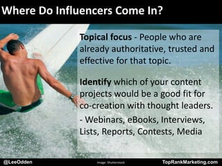 @LeeOdden TopRankMarketing.com
Where Do Influencers Come In?
Topical focus - People who are
already authoritative, trusted and
effective for that topic.
Identify which of your content
projects would be a good fit for
co-creation with thought leaders.
- Webinars, eBooks, Interviews,
Lists, Reports, Contests, Media
@LeeOdden Image: Shutterstock TopRankMarketing.com
 