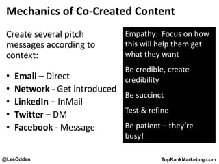 @LeeOdden TopRankMarketing.com
Mechanics of Co-Created Content
Create several pitch
messages according to
context:
• Email – Direct
• Network - Get introduced
• LinkedIn – InMail
• Twitter – DM
• Facebook - Message
Empathy: Focus on how
this will help them get
what they want
Be credible, create
credibility
Be succinct
Test & refine
Be patient – they’re
busy!
 