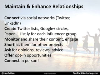 @LeeOdden TopRankMarketing.com
Maintain & Enhance Relationships
Connect via social networks (Twitter,
LinkedIn)
Create Twitter lists, Google+ circles,
Paper.li, List.ly for each influencer group
Monitor and share their content, engage
Shortlist them for other projects
Ask for opinions, reviews, advice
Offer opt-in opportunities
Connect in person!
@LeeOdden Image: Shutterstock TopRankMarketing.com
 