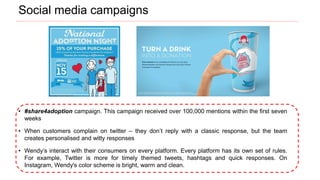 • #share4adoption campaign. This campaign received over 100,000 mentions within the first seven
weeks
• When customers complain on twitter – they don’t reply with a classic response, but the team
creates personalised and witty responses
• Wendy’s interact with their consumers on every platform. Every platform has its own set of rules.
For example, Twitter is more for timely themed tweets, hashtags and quick responses. On
Instagram, Wendy's color scheme is bright, warm and clean.
Social media campaigns
 