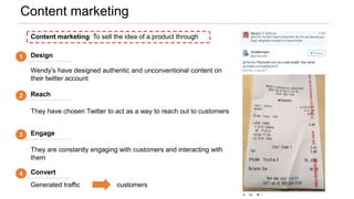 Generated traffic customers
Content marketing
1 Design
2 Reach
3 Engage
4 Convert
Wendy’s have designed authentic and unconventional content on
their twitter account
They have chosen Twitter to act as a way to reach out to customers
They are constantly engaging with customers and interacting with
them
Content marketing: To sell the idea of a product through
 