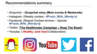 • Snapchat – (Snapchat story (Main events & Weekends)
• Instagram: (Weekly contest - #Fresh_With_Wendy’s)
• Facebook: (Repost Contest winners – Spread
#Fresh_With_Wendy’s)
• Twitter: (The Healthinator Campaign – Keep The Roast)
• Youtube: ( Healthy Junk food Collaboration)
Recommendations summary
 