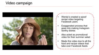 • Wendy’s created a spoof
recipe video targeting
Facebook users
• Exaggerated process that
goes into making Instagram
worthy dishes
• Also acted as promotional
video for their summer salad
• Made this video due to all the
food and recipe videos that
take over Facebook feeds
Video campaign
 