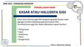 10
PENGELASAN KIKIR
KASAR ATAU HALUSNYA GIGI
Kasar atau halusnya gigi kikir bergantung pada berapa rapat
gigi-gigi tersebut dipotong pada permukaan kikir.
Gred kehalusan gigi kikir boleh dikelaskan seperti berikut :
• Paling kasar
• Kasar
• Sederhana
• Halus
• Sangat halus
SMN 1013 : TEKNOLOGI WOKSYOP
TOPIK 2 : PERALATAN TANGAN
 