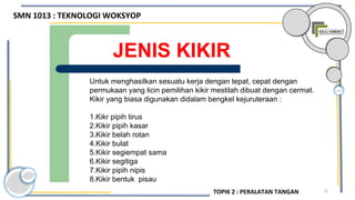 12
JENIS KIKIR
Untuk menghasilkan sesuatu kerja dengan tepat, cepat dengan
permukaan yang licin pemilihan kikir mestilah dibuat dengan cermat.
Kikir yang biasa digunakan didalam bengkel kejuruteraan :
1.Kikr pipih tirus
2.Kikir pipih kasar
3.Kikir belah rotan
4.Kikir bulat
5.Kikir segiempat sama
6.Kikir segitiga
7.Kikir pipih nipis
8.Kikir bentuk pisau
SMN 1013 : TEKNOLOGI WOKSYOP
TOPIK 2 : PERALATAN TANGAN
 