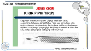 13
JENIS KIKIR
Kegunaan nya untuk kerja am. Giginya terdiri dari kasar,
serderhana, halus dan sangat halus. Pada satu permukaan kikir,
giginya dipotong bersilang intan dan terdapat gigi lurus dikedua-dua
tepi kikir Dua pertiga panjangnya dari pangkal berbentuk selari dan
satu pertiga panjangnya ke hujung berbentuk tirus
KIKIR PIPIH TIRUS
SMN 1013 : TEKNOLOGI WOKSYOP
TOPIK 2 : PERALATAN TANGAN
 