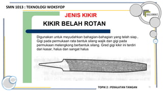 15
JENIS KIKIR
Digunakan untuk meyudahkan bahagian-bahagian yang telah siap..
Gigi pada permukaan rata bentuk silang wajik dan gigi pada
permukaan melengkong berbentuk silang. Gred gigi kikir ini terdiri
dari kasar, halus dan sangat halus
KIKIR BELAH ROTAN
SMN 1013 : TEKNOLOGI WOKSYOP
TOPIK 2 : PERALATAN TANGAN
 