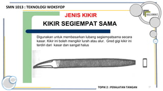 17
JENIS KIKIR
Digunakan untuk membesarkan lubang segiempatsama secara
kasar. Kikir ini boleh mengikir lurah atau alur. Gred gigi kikir ini
terdiri dari kasar dan sangat halus
KIKIR SEGIEMPAT SAMA
SMN 1013 : TEKNOLOGI WOKSYOP
TOPIK 2 : PERALATAN TANGAN
 