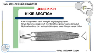 18
JENIS KIKIR
Kikir ini digunakan untuk mengikir segitiga yang tajam.
Ianya digunakan juga untuk membersihkan penjuru yang bersudut.
Giginya bersilang dan terdapat dalam gred kasar hingga sangat halus.
KIKIR SEGITIGA
SMN 1013 : TEKNOLOGI WOKSYOP
TOPIK 2 : PERALATAN TANGAN
 