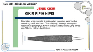 19
JENIS KIKIR
Digunakan untuk mengikir di celah-celah yang nipis saperti untuk
memotong celah alur kunci. Tirus dihujung, tebalnya sama pada
keseluruhan panjangnya. Kikir ini terdapat pada panjang yang terhad
iaitu 100mm, 150mm dan 200mm.
KIKIR PIPIH NIPIS
SMN 1013 : TEKNOLOGI WOKSYOP
TOPIK 2 : PERALATAN TANGAN
 