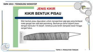 20
JENIS KIKIR
Kikir bentuk pisau digunakan untuk menajamkan gigi-gigi yang terdapat
mata gergaji dan alat-alat pemotong. Bentuknya sama saperti pisau
dengan bersudut 15 darjah. Grednya pula terdiri daripada kasar hingga
sangat halus.
KIKIR BENTUK PISAU
SMN 1013 : TEKNOLOGI WOKSYOP
TOPIK 2 : PERALATAN TANGAN
 