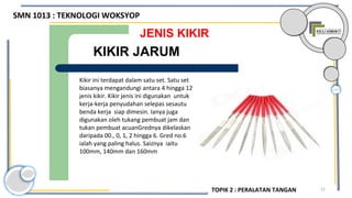 21
JENIS KIKIR
Kikir ini terdapat dalam satu set. Satu set
biasanya mengandungi antara 4 hingga 12
jenis kikir. Kikir jenis ini digunakan untuk
kerja-kerja penyudahan selepas sesautu
benda kerja siap dimesin. Ianya juga
digunakan oleh tukang pembuat jam dan
tukan pembuat acuanGrednya dikelaskan
daripada 00., 0, 1, 2 hingga 6. Gred no.6
ialah yang paling halus. Saiznya iaitu
100mm, 140mm dan 160mm
KIKIR JARUM
SMN 1013 : TEKNOLOGI WOKSYOP
TOPIK 2 : PERALATAN TANGAN
 