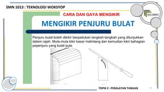 30
Penjuru bulat boleh dikikir berpadukan langkah-langkah yang ditunjukkan
dalam rajah. Mula-mula kikir kasar melintang dan kemudian kikir bahagian
pepenjuru yang bulat pula.
CARA DAN GAYA MENGIKIR
MENGIKIR PENJURU BULAT
SMN 1013 : TEKNOLOGI WOKSYOP
TOPIK 2 : PERALATAN TANGAN
 