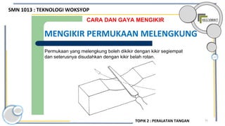 31
Permukaan yang melengkung boleh dikikir dengan kikir segiempat
dan seterusnya disudahkan dengan kikir belah rotan.
CARA DAN GAYA MENGIKIR
MENGIKIR PERMUKAAN MELENGKUNG
SMN 1013 : TEKNOLOGI WOKSYOP
TOPIK 2 : PERALATAN TANGAN
 