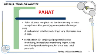 34
PAHAT
• Pahat ditempa mengikut saiz dan bentuk yang tertentu
sebagaimana kikir, pahat juga merupakan alat tangan
yang
di perbuat dari keluli bermutu tinggi yang dikeraskan dan
di baja.
• Pahat adalah alat tangan yang digunakan untuk
memotong, menatal atau membuang logam. Pahat
mestilah digunakan dengan tukul biasa atau tukul
peumatik.
SMN 1013 : TEKNOLOGI WOKSYOP
TOPIK 2 : PERALATAN TANGAN
 