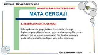 48
BAHAGIAN-BAHAGIAN GERGAJI BESI
MATA GERGAJI
2. KEKERASAN MATA GERGAJI
Kebanyakan mata gergaji dikeraskan keseluruhannya.
Bagi mata gergaji boleh lentur, giginya sahaja yang dikeraskan.
Mata gergaji ini jarang-jarang patah dan boleh memotong
pada bahagian-bahagian logam yang sukar dipotong.
SMN 1013 : TEKNOLOGI WOKSYOP
TOPIK 2 : PERALATAN TANGAN
 